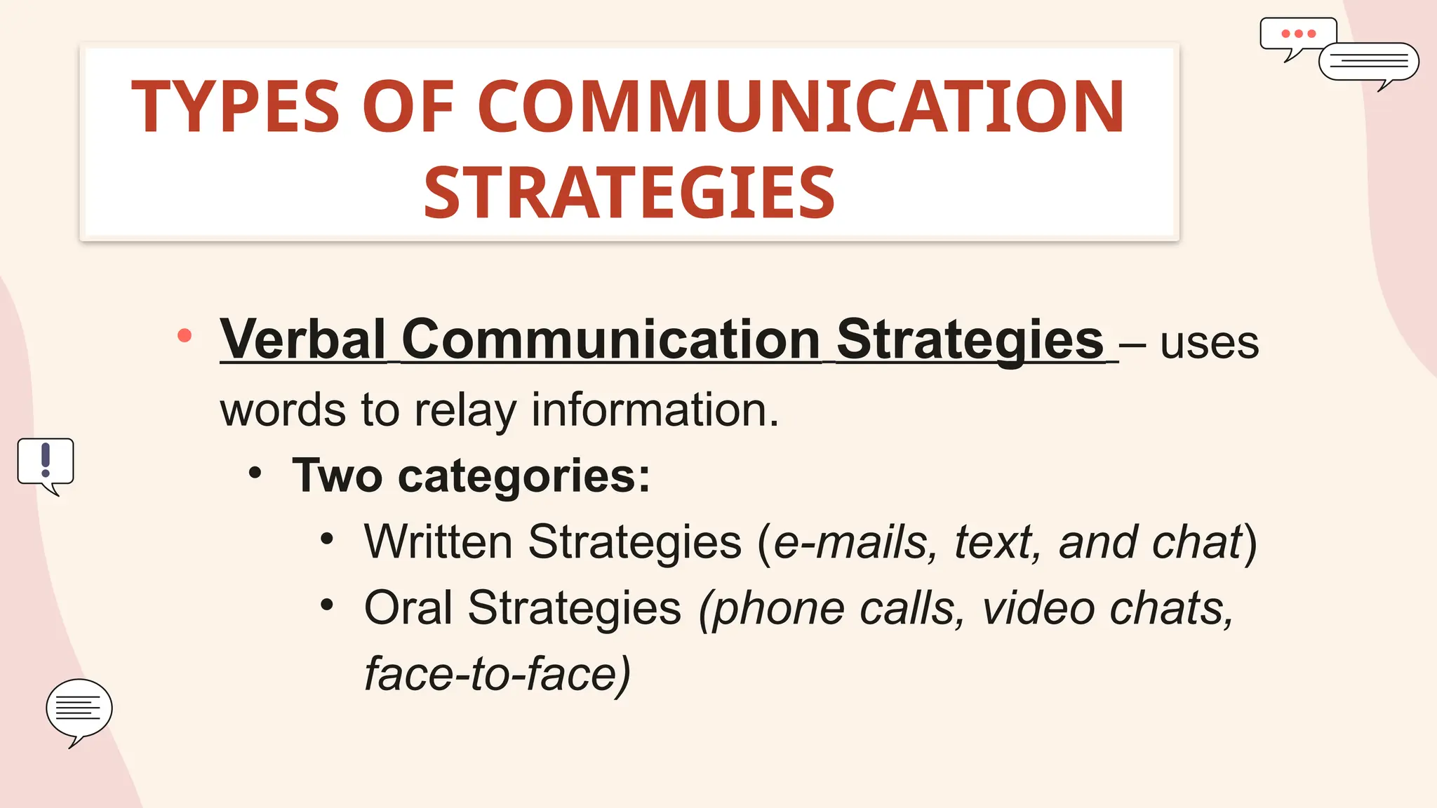 TYPES OF COMMUNICATION
STRATEGIES
• Verbal Communication Strategies – uses
words to relay information.
• Two categories:
• Written Strategies (e-mails, text, and chat)
• Oral Strategies (phone calls, video chats,
face-to-face)
 
