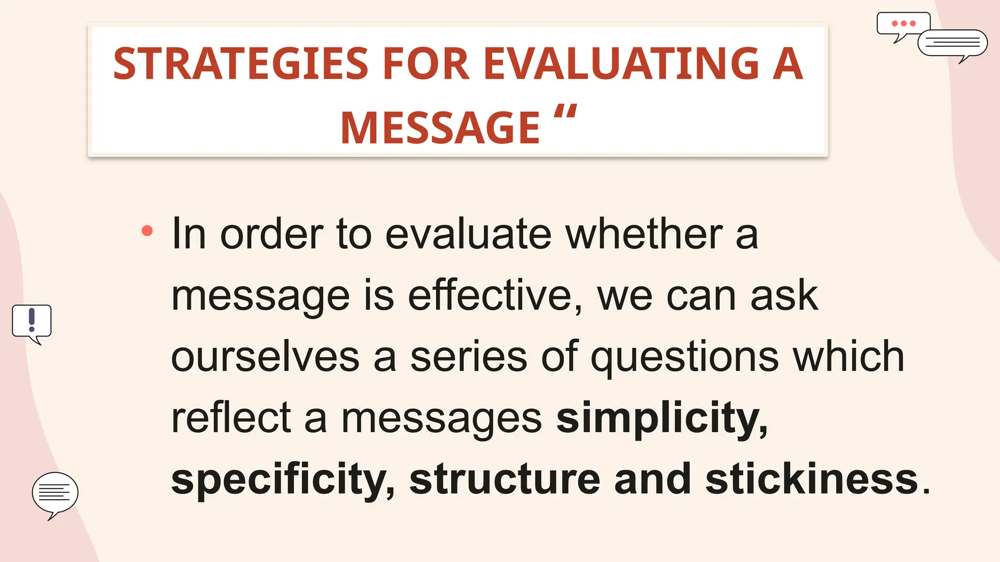 STRATEGIES FOR EVALUATING A
MESSAGE “
• In order to evaluate whether a
message is effective, we can ask
ourselves a series of questions which
reflect a messages simplicity,
specificity, structure and stickiness.
 