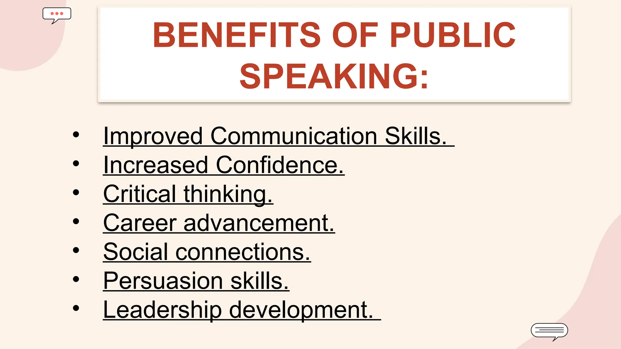 • Improved Communication Skills.
• Increased Confidence.
• Critical thinking.
• Career advancement.
• Social connections.
• Persuasion skills.
• Leadership development.
BENEFITS OF PUBLIC
SPEAKING:
 
