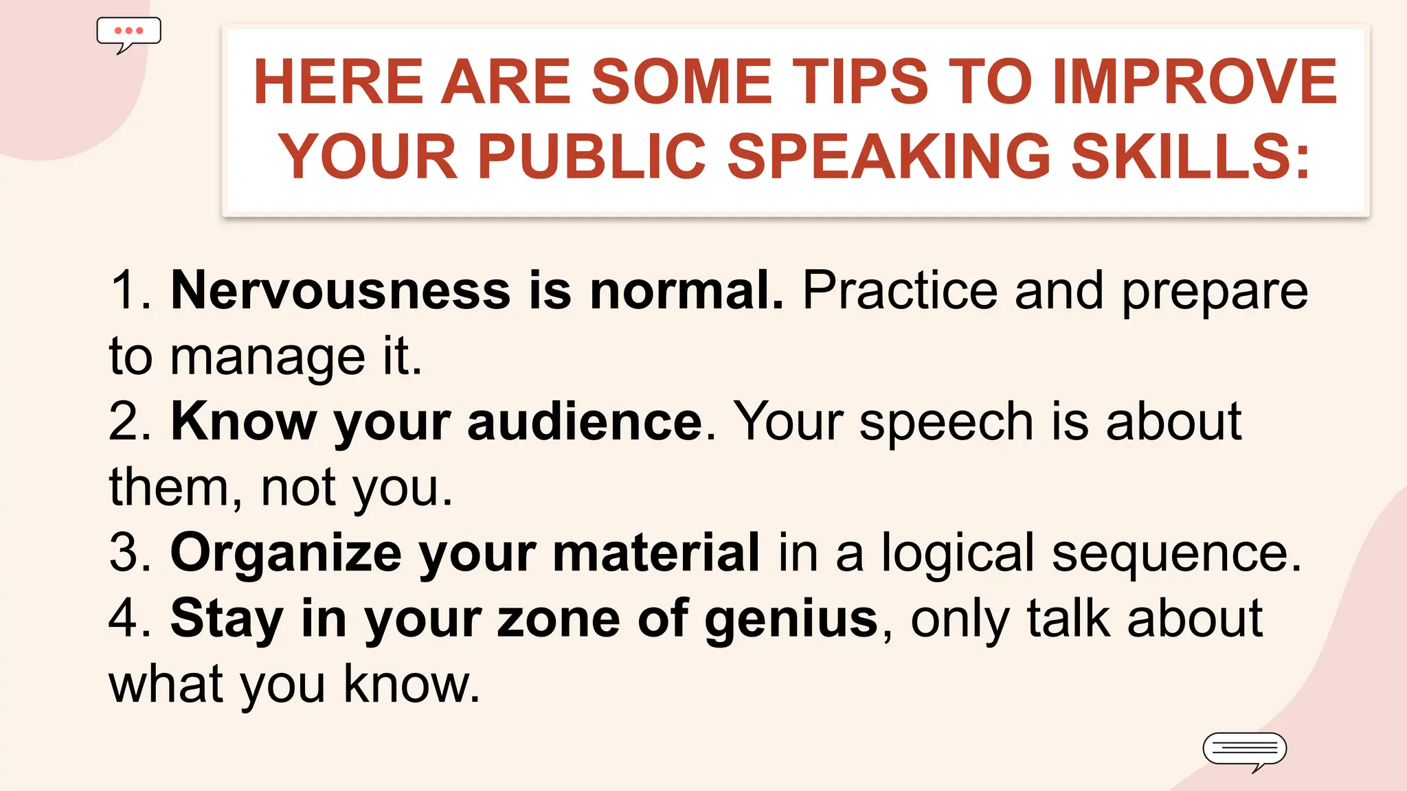 1. Nervousness is normal. Practice and prepare
to manage it.
2. Know your audience. Your speech is about
them, not you.
3. Organize your material in a logical sequence.
4. Stay in your zone of genius, only talk about
what you know.
HERE ARE SOME TIPS TO IMPROVE
YOUR PUBLIC SPEAKING SKILLS:
 