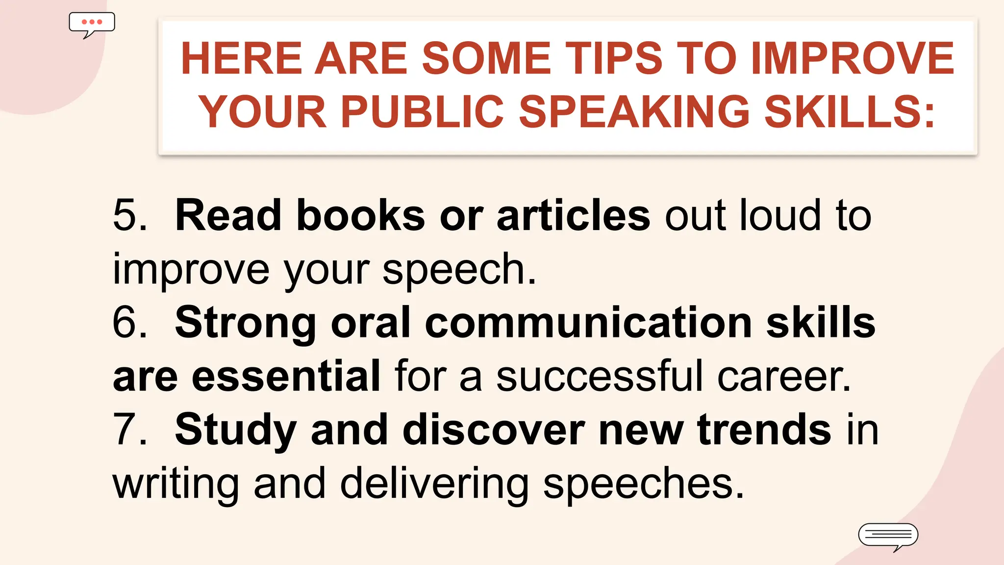 5. Read books or articles out loud to
improve your speech.
6. Strong oral communication skills
are essential for a successful career.
7. Study and discover new trends in
writing and delivering speeches.
HERE ARE SOME TIPS TO IMPROVE
YOUR PUBLIC SPEAKING SKILLS:
 