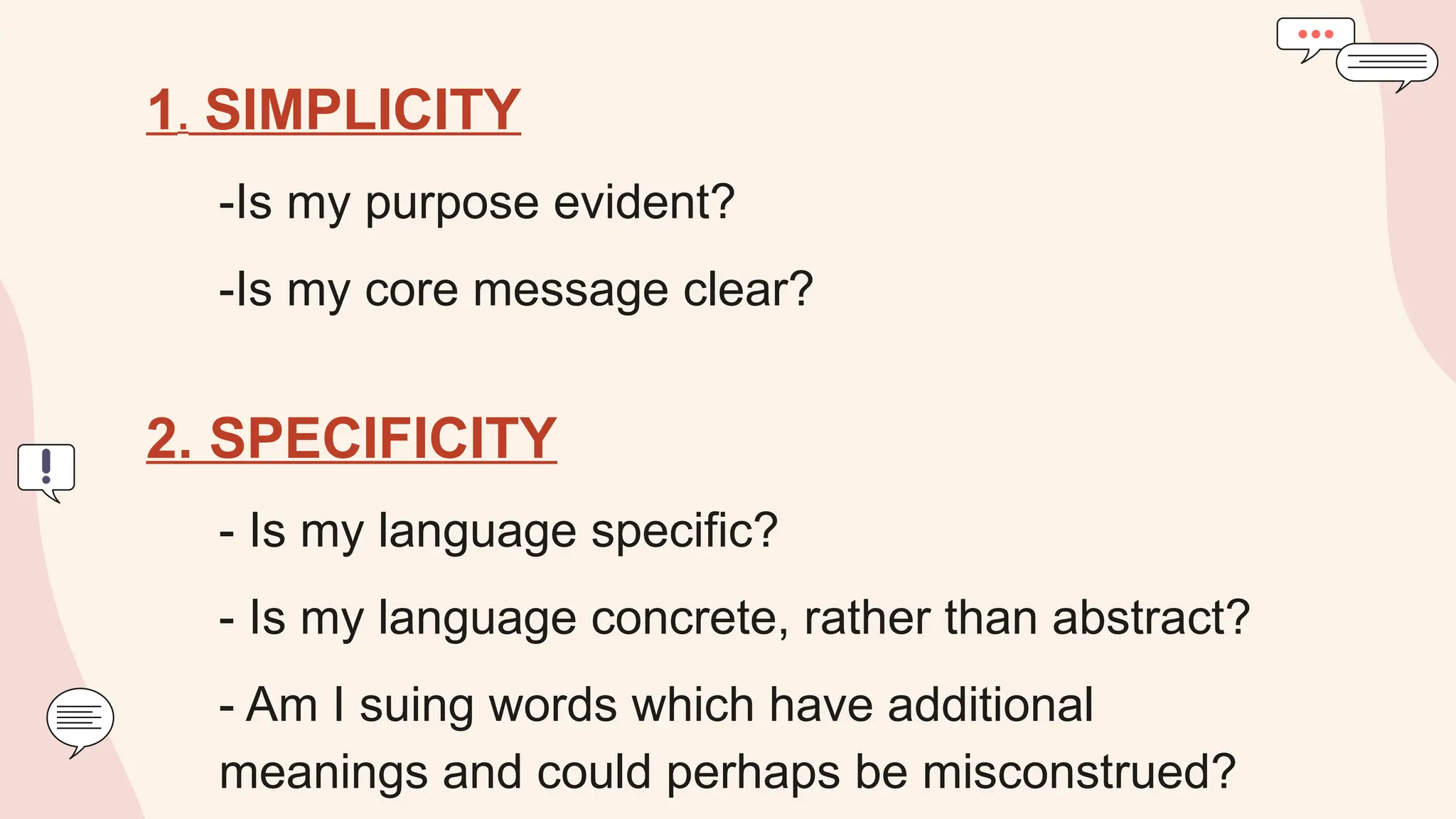 1. SIMPLICITY
-Is my purpose evident?
-Is my core message clear?
2. SPECIFICITY
- Is my language specific?
- Is my language concrete, rather than abstract?
- Am I suing words which have additional
meanings and could perhaps be misconstrued?
 