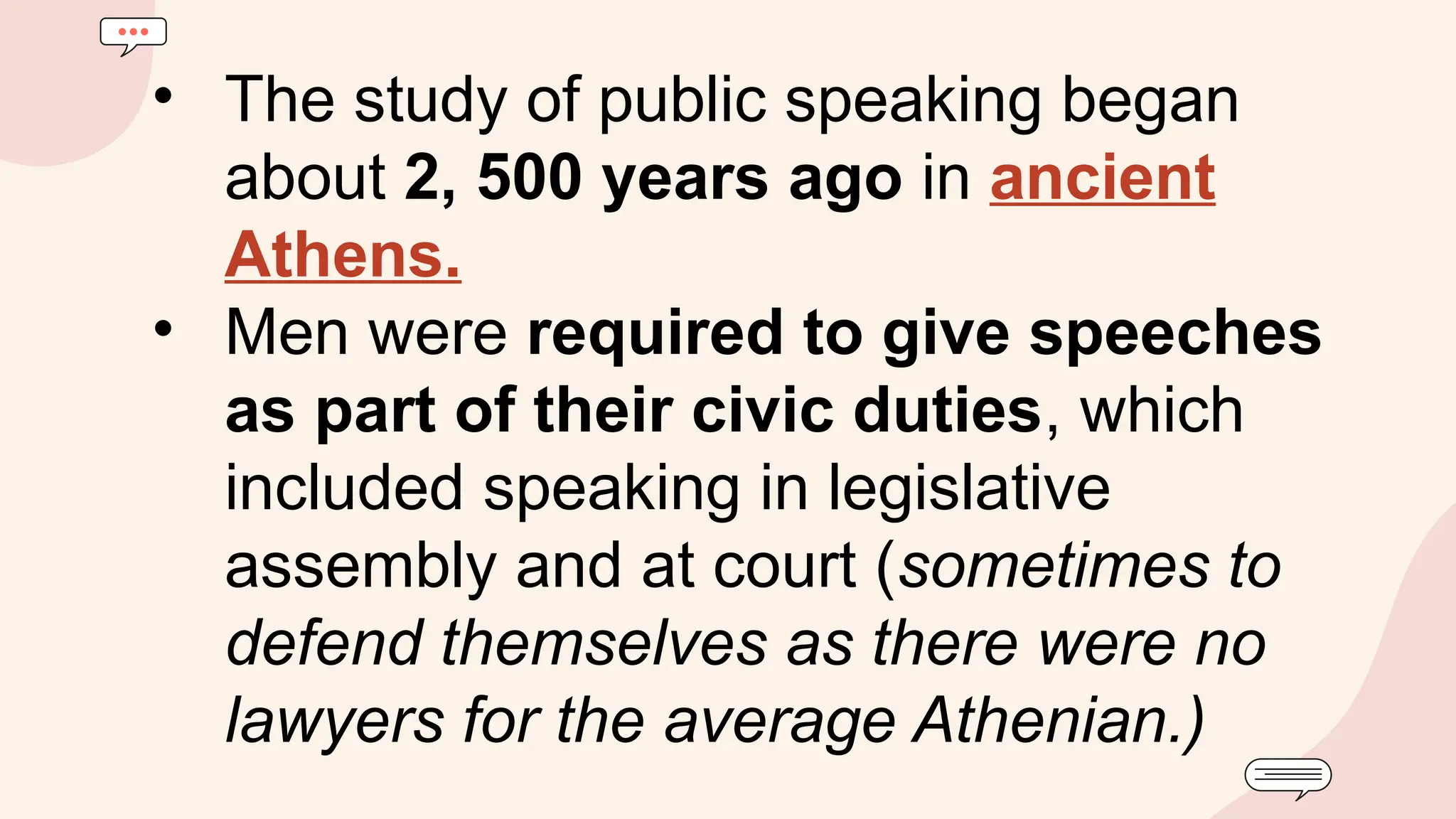 • The study of public speaking began
about 2, 500 years ago in ancient
Athens.
• Men were required to give speeches
as part of their civic duties, which
included speaking in legislative
assembly and at court (sometimes to
defend themselves as there were no
lawyers for the average Athenian.)
 