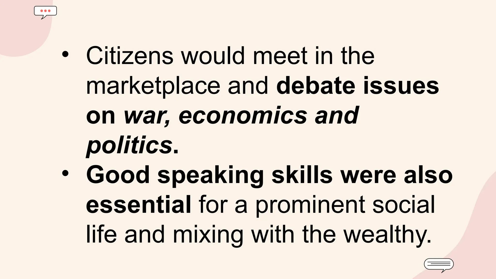 • Citizens would meet in the
marketplace and debate issues
on war, economics and
politics.
• Good speaking skills were also
essential for a prominent social
life and mixing with the wealthy.
 
