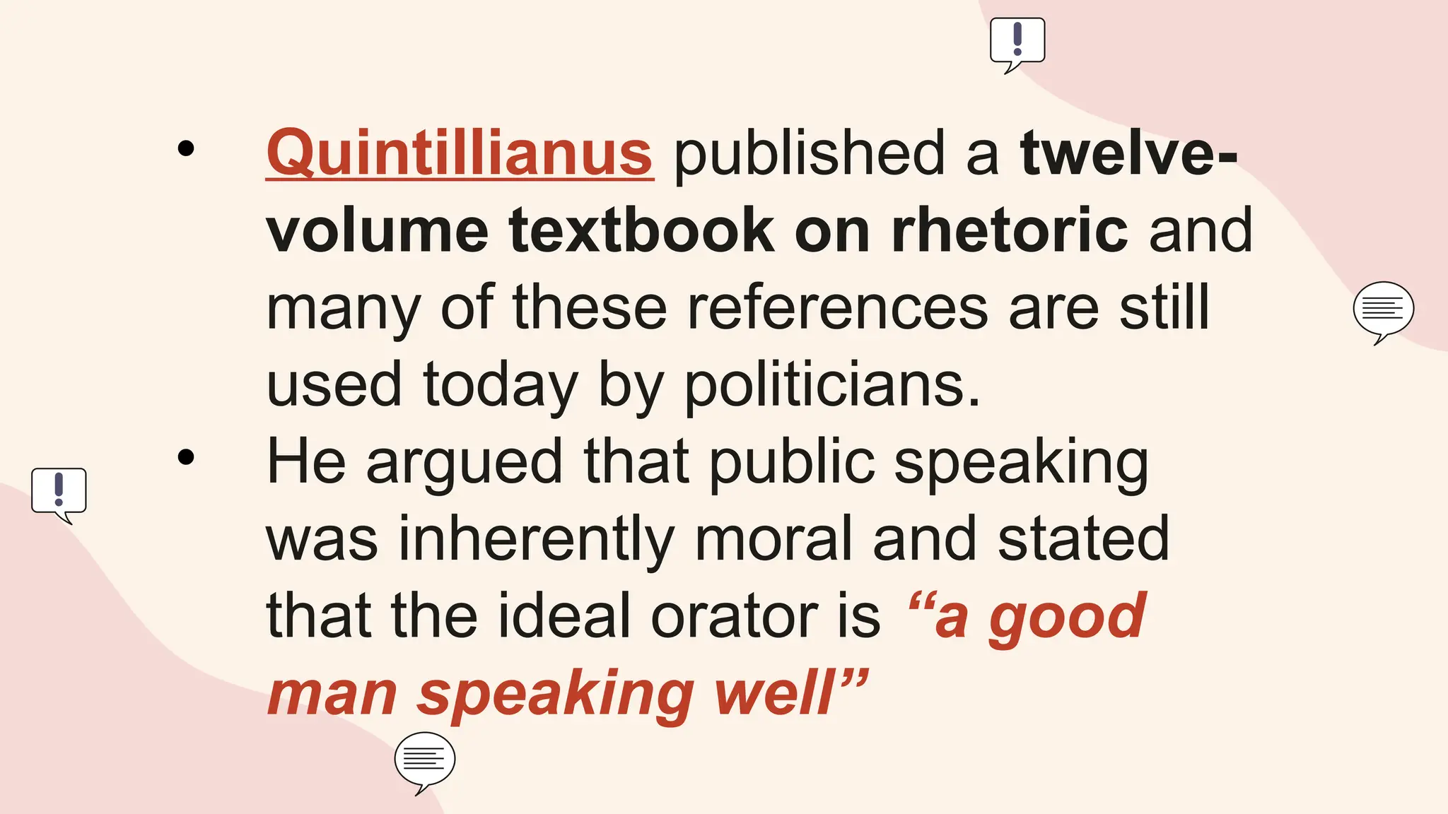 • Quintillianus published a twelve-
volume textbook on rhetoric and
many of these references are still
used today by politicians.
• He argued that public speaking
was inherently moral and stated
that the ideal orator is “a good
man speaking well”
 