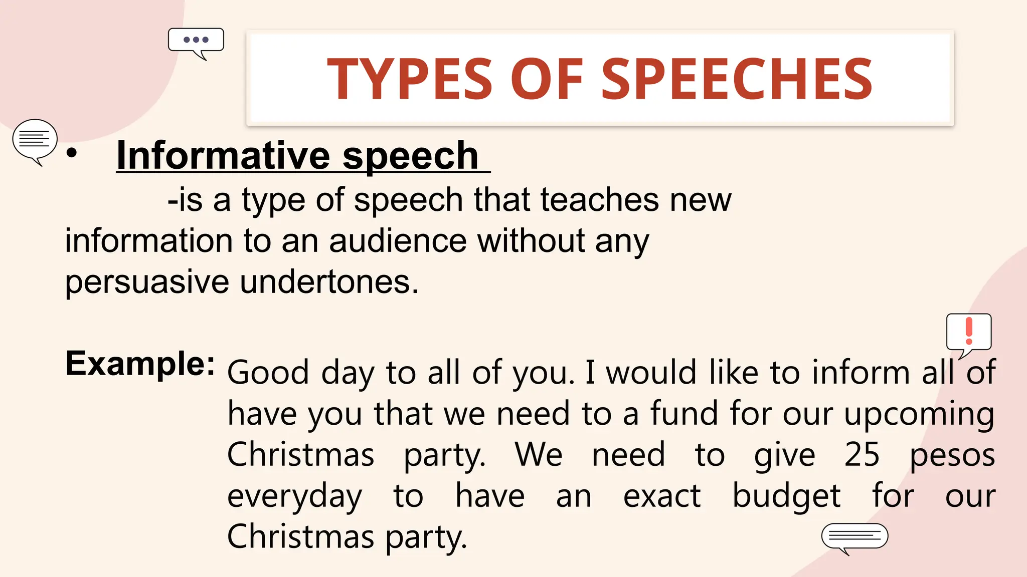 TYPES OF SPEECHES
• Informative speech
-is a type of speech that teaches new
information to an audience without any
persuasive undertones.
Example: Good day to all of you. I would like to inform all of
have you that we need to a fund for our upcoming
Christmas party. We need to give 25 pesos
everyday to have an exact budget for our
Christmas party.
 