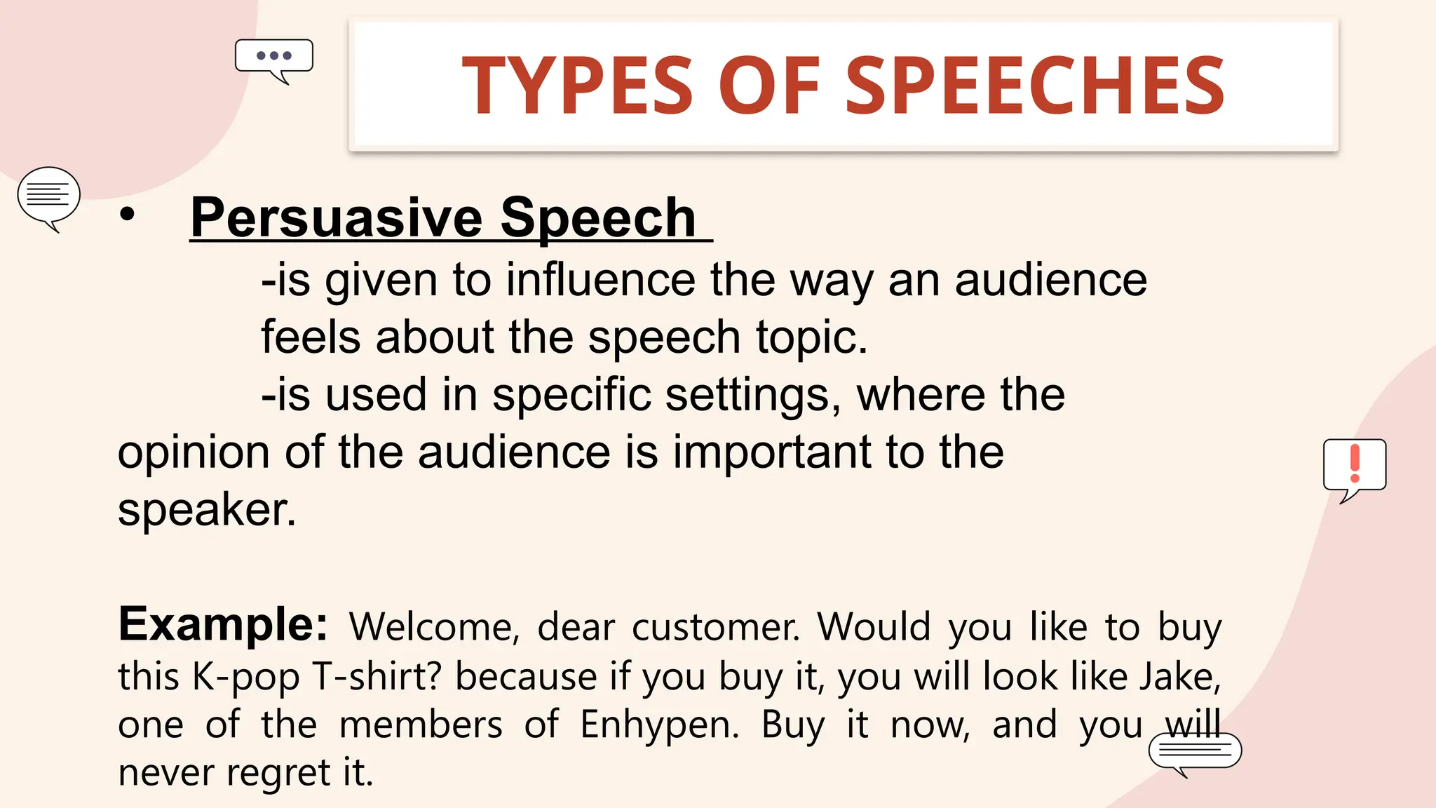 TYPES OF SPEECHES
• Persuasive Speech
-is given to influence the way an audience
feels about the speech topic.
-is used in specific settings, where the
opinion of the audience is important to the
speaker.
Example: Welcome, dear customer. Would you like to buy
this K-pop T-shirt? because if you buy it, you will look like Jake,
one of the members of Enhypen. Buy it now, and you will
never regret it.
 