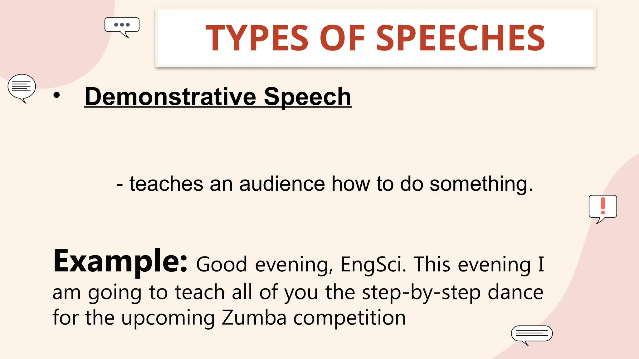 TYPES OF SPEECHES
• Demonstrative Speech
- teaches an audience how to do something.
Example: Good evening, EngSci. This evening I
am going to teach all of you the step-by-step dance
for the upcoming Zumba competition
 