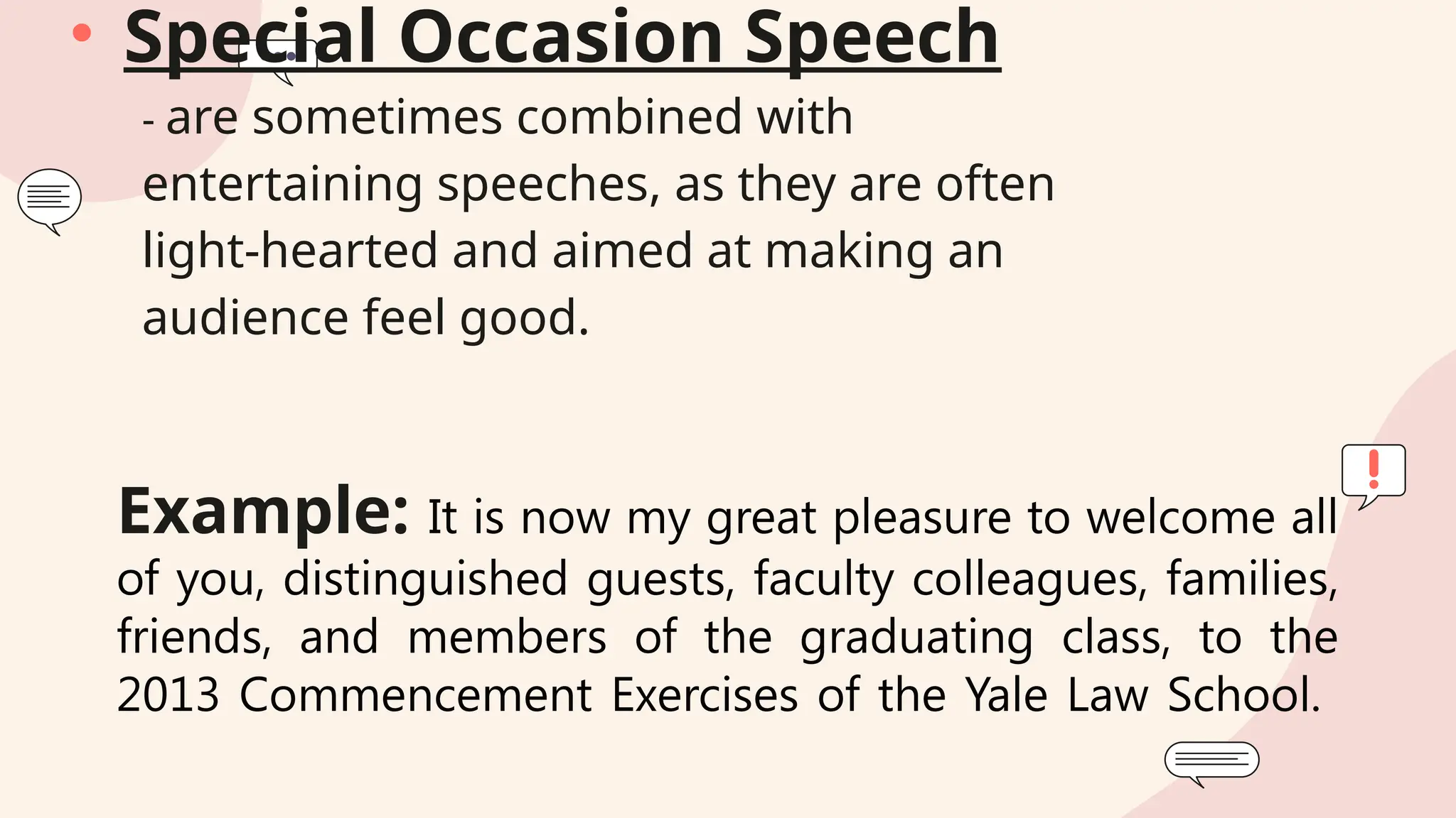 Example: It is now my great pleasure to welcome all
of you, distinguished guests, faculty colleagues, families,
friends, and members of the graduating class, to the
2013 Commencement Exercises of the Yale Law School.
• Special Occasion Speech
- are sometimes combined with
entertaining speeches, as they are often
light-hearted and aimed at making an
audience feel good.
 