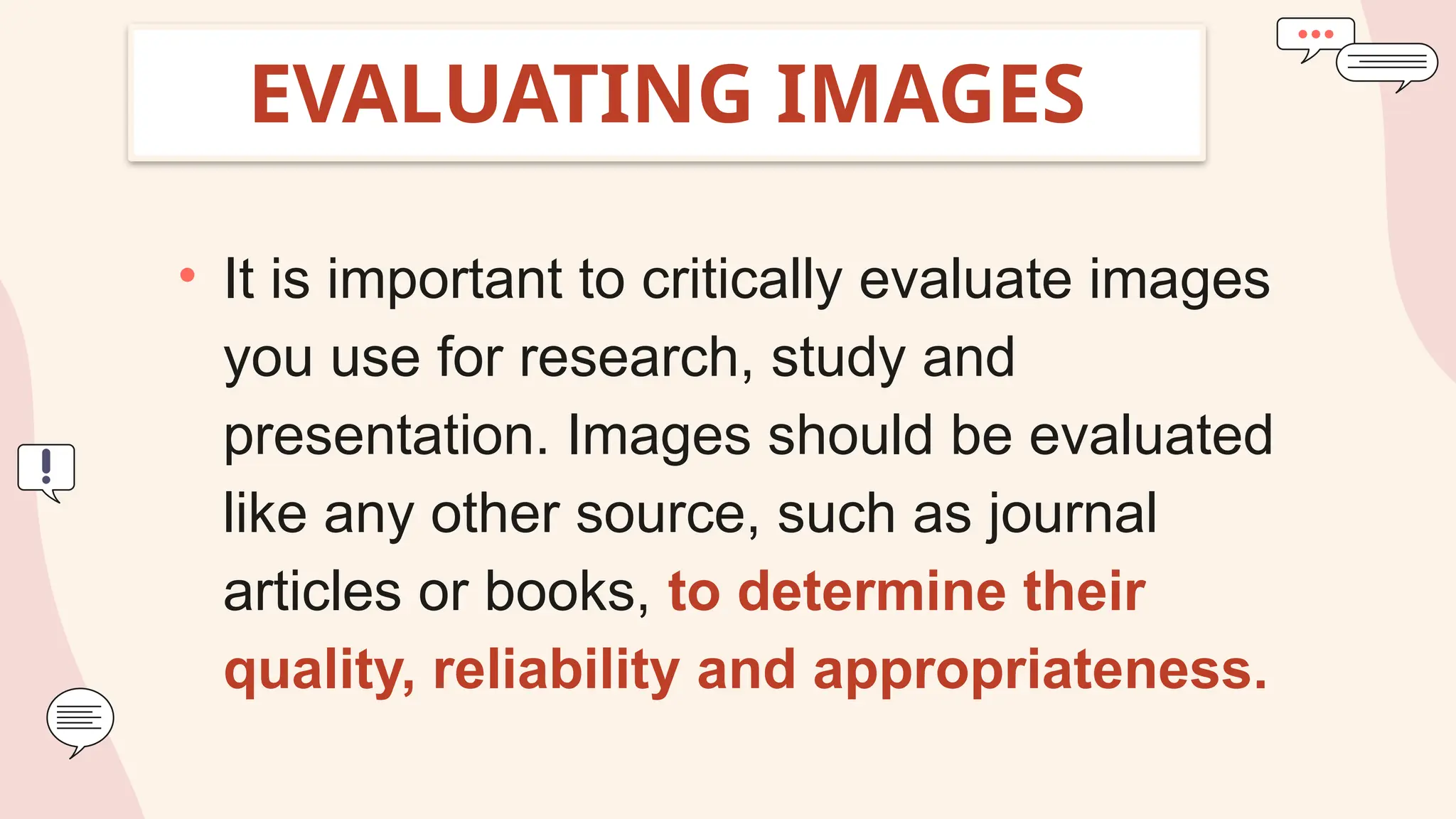 EVALUATING IMAGES
• It is important to critically evaluate images
you use for research, study and
presentation. Images should be evaluated
like any other source, such as journal
articles or books, to determine their
quality, reliability and appropriateness.
 