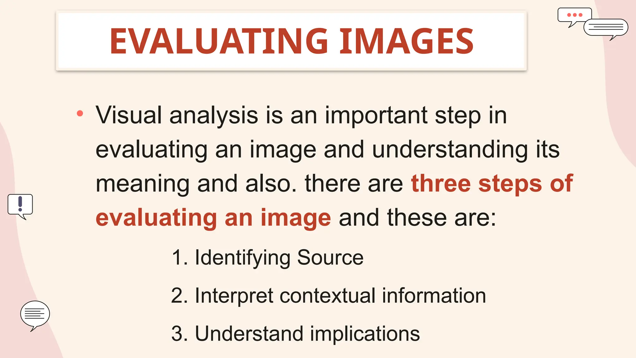EVALUATING IMAGES
• Visual analysis is an important step in
evaluating an image and understanding its
meaning and also. there are three steps of
evaluating an image and these are:
1. Identifying Source
2. Interpret contextual information
3. Understand implications
 