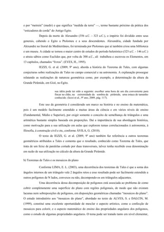 e por “metrein” (medir) e que significa “medida da terra” ––, termo bastante próximo da prática dos
“esticadores de corda” do Antigo Egito.
            Depois da morte de Alexandre (356 a.C. - 323 a.C.), o império foi dividido entre seus
generais, cabendo o Egito a Ptolomeu e a seus descendentes. Alexandria, cidade fundada por
Alexandre no litoral do Mediterrâneo, foi terminada por Ptolomeu que aí também criou uma biblioteca
e um museu. A cidade se tornou o maior centro de estudos do período helenístico (323 a.C. - 146 a.C.)
e atraiu sábios como Euclides que, por volta de 300 a.C., ali trabalhou e escreveu os Elementos, em
13 capítulos, chamados “livros”. (EVES, H., 1995).
            IEZZI, G. et al. (2009, 9º ano), aborda a história do Teorema de Tales, com algumas
conjecturas sobre realizações de Tales no campo comercial e na astronomia. A explanação prossegue
relatando as realizações de natureza geométrica como, por exemplo, a determinação da altura da
Grande Pirâmide, em Gizé, no Egito.

                         sua idéia pode ter sido a seguinte: escolher uma hora de um dia conveniente para
                         fincar no chão, na extremidade da sombra da pirâmide, uma estaca de tamanho
                         conhecido. (Iezzi et al., 9º ano, 2009, pág. 117).

            Este uso da geometria é considerado um marco na história e no ensino da matemática,
pois é um modelo facilmente estendido a muitas áreas da ciência e em vários níveis de ensino
(Fundamental, Médio e Superior), por exigir somente o conceito de semelhança de triângulos e uma
aritmética bastante simples baseada em proporções. Daí a importância de sua abordagem histórica,
como motivação para a sua utilização em aulas que explorem temas correlacionados à astronomia, à
filosofia, à construção civil e etc, conforme ÁVILA, G. (2010).
            O texto de IEZZI, G. et al. (2009, 9º ano) também faz referência a outros teoremas
geométricos atribuídos a Tales e comenta que o resultado, conhecido como Teorema de Tales, que
trata de um feixe de paralelas cortado por duas transversais, talvez tenha recebido essa denominação
em razão de sua utilização no cálculo da altura da Grande Pirâmide.

b) Teoremas de Tales e os mosaicos do plano

            Conforme LIMA, E. L. (2003), uma decorrência dos teoremas de Tales é que a soma dos
ângulos internos de um triângulo vale 2 ângulos retos e esse resultado pode ser facilmente estendido a
outros polígonos de N lados, convexos ou não, decompondo-os em triângulos adjacentes.
            Uma decorrência dessa decomposição de polígonos está associada ao problema de como
cobrir completamente uma superfície do plano com regiões poligonais, de modo que não existam
lacunas nem sobreposições de polígonos, em disposições geométricas chamadas “mosaicos do plano”.
O estudo introdutório aos “mosaicos do plano”, abordado no texto de ALVES, S. e DALCIN, M.
(1999), constitui uma excelente oportunidade de mesclar o aspecto artístico, como a confecção de
mosaicos para colorir, e o aspecto matemático do ensino das propriedades angulares dos polígonos,
como o estudo de algumas propriedades angulares. O tema pode ser tratado tanto em nível elementar,
 