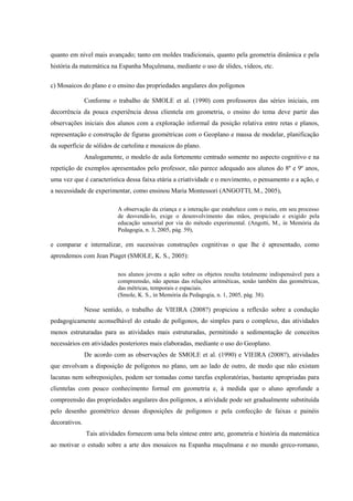 quanto em nível mais avançado; tanto em moldes tradicionais, quanto pela geometria dinâmica e pela
história da matemática na Espanha Muçulmana, mediante o uso de slides, vídeos, etc.

c) Mosaicos do plano e o ensino das propriedades angulares dos polígonos

               Conforme o trabalho de SMOLE et al. (1990) com professores das séries iniciais, em
decorrência da pouca experiência dessa clientela em geometria, o ensino do tema deve partir das
observações iniciais dos alunos com a exploração informal da posição relativa entre retas e planos,
representação e construção de figuras geométricas com o Geoplano e massa de modelar, planificação
da superfície de sólidos de cartolina e mosaicos do plano.
               Analogamente, o modelo de aula fortemente centrado somente no aspecto cognitivo e na
repetição de exemplos apresentados pelo professor, não parece adequado aos alunos do 8º e 9º anos,
uma vez que é característica dessa faixa etária a criatividade e o movimento, o pensamento e a ação, e
a necessidade de experimentar, como ensinou Maria Montessori (ANGOTTI, M., 2005),

                           A observação da criança e a interação que estabelece com o meio, em seu processo
                           de desvendá-lo, exige o desenvolvimento das mãos, propiciado e exigido pela
                           educação sensorial por via do método experimental. (Angotti, M., in Memória da
                           Pedagogia, n. 3, 2005, pág. 59),

e comparar e internalizar, em sucessivas construções cognitivas o que lhe é apresentado, como
aprendemos com Jean Piaget (SMOLE, K. S., 2005):

                           nos alunos jovens a ação sobre os objetos resulta totalmente indispensável para a
                           compreensão, não apenas das relações aritméticas, senão também das geométricas,
                           das métricas, temporais e espaciais.
                           (Smole, K. S., in Memória da Pedagogia, n. 1, 2005, pág. 38).

               Nesse sentido, o trabalho de VIEIRA (2008?) propiciou a reflexão sobre a condução
pedagogicamente aconselhável do estudo de polígonos, do simples para o complexo, das atividades
menos estruturadas para as atividades mais estruturadas, permitindo a sedimentação de conceitos
necessários em atividades posteriores mais elaboradas, mediante o uso do Geoplano.
               De acordo com as observações de SMOLE et al. (1990) e VIEIRA (2008?), atividades
que envolvam a disposição de polígonos no plano, um ao lado de outro, de modo que não existam
lacunas nem sobreposições, podem ser tomadas como tarefas exploratórias, bastante apropriadas para
clientelas com pouco conhecimento formal em geometria e, à medida que o aluno aprofunde a
compreensão das propriedades angulares dos polígonos, a atividade pode ser gradualmente substituída
pelo desenho geométrico dessas disposições de polígonos e pela confecção de faixas e painéis
decorativos.
               Tais atividades fornecem uma bela síntese entre arte, geometria e história da matemática
ao motivar o estudo sobre a arte dos mosaicos na Espanha muçulmana e no mundo greco-romano,
 