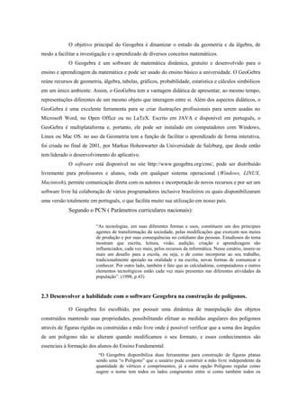 O objetivo principal do Geogebra é dinamizar o estudo da geometria e da álgebra, de
modo a facilitar a investigação e o aprendizado de diversos conceitos matemáticos.
             O Geogebra é um software de matemática dinâmica, gratuito e desenvolvido para o
ensino e aprendizagem da matemática e pode ser usado do ensino básico a universidade. O GeoGebra
reúne recursos de geometria, álgebra, tabelas, gráficos, probabilidade, estatística e cálculos simbólicos
em um único ambiente. Assim, o GeoGebra tem a vantagem didática de apresentar, ao mesmo tempo,
representações diferentes de um mesmo objeto que interagem entre si. Além dos aspectos didáticos, o
GeoGebra é uma excelente ferramenta para se criar ilustrações profissionais para serem usadas no
Microsoft Word, no Open Office ou no LaTeX. Escrito em JAVA e disponível em português, o
GeoGebra é multiplataforma e, portanto, ele pode ser instalado em computadores com Windows,
Linux ou Mac OS. no uso da Geometria tem a função de facilitar o aprendizado de forma interativa,
foi criada no final de 2001, por Markus Hohenwarter da Universidade de Salzburg, que desde então
tem liderado o desenvolvimento do aplicativo.
             O software está disponível no site http://www.geogebra.org/cms/, pode ser distribuído
livremente para professores e alunos, roda em qualquer sistema operacional (Windows, LINUX,
Macintosh), permite comunicação direta com os autores e incorporação de novos recursos e por ser um
software livre há colaboração de vários programadores inclusive brasileiros os quais disponibilizaram
uma versão totalmente em português, o que facilita muito sua utilização em nosso país.
             Segundo o PCN ( Parâmetros curriculares nacionais):

                          “As tecnologias, em suas diferentes formas e usos, constituem um dos principais
                          agentes de transformação da sociedade, pelas modificações que exercem nos meios
                          de produção e por suas consequências no cotidiano das pessoas. Estudiosos do tema
                          mostram que escrita, leitura, visão, audição, criação e aprendizagem são
                          influenciados, cada vez mais, pelos recursos da informática. Nesse cenário, insere-se
                          mais um desafio para a escola, ou seja, o de como incorporar ao seu trabalho,
                          tradicionalmente apoiado na oralidade e na escrita, novas formas de comunicar e
                          conhecer. Por outro lado, também é fato que as calculadoras, computadores e outros
                          elementos tecnológicos estão cada vez mais presentes nas diferentes atividades da
                          população”. (1998, p.43)



2.3 Desenvolver a habilidade com o software Geogebra na construção de polígonos.

             O Geogebra foi escolhido, por possuir uma dinâmica de manipulação dos objetos
construídos mantendo suas propriedades, possibilitando efetuar as medidas angulares dos polígonos
através de figuras rígidas ou construídas a mão livre onde é possível verificar que a soma dos ângulos
de um polígono não se alteram quando modificamos o seu formato, e esses conhecimentos são
essenciais à formação dos alunos do Ensino Fundamental.
                           “O Geogebra disponibiliza duas ferramentas para construção de figuras planas
                          sendo uma “o Polígono” que o usuário pode construir a mão livre independente da
                          quantidade de vértices e comprimentos, já a outra opção Polígono regular como
                          sugere o nome tem todos os lados congruentes entre si como também todos os
 