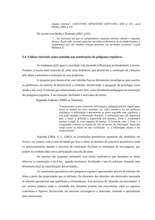 ângulos internos”. (GIOVANNI, BONJORNO, GIOVANNI, 2002 p. 421, apud
                         Milana, 2009, p.10).

             De acordo com Borba e Penteado (2001, p.85):
                          “... No momento em que os computadores, enquanto artefato cultural e enquanto
                         técnica, ficam cada vez mais presentes em todos os domínios da atividade humana, é
                         fundamental que eles também estejam presentes nas atividades escolares.” (apud
                         Milana p.3)


2.4 Utilizar tutoriais como consulta nas construções de polígonos regulares.

             As mudanças pelas quais a sociedade vem passando influenciam profundamente o ensino.
Portanto, a escola atual necessita de aulas mais dinâmicas, que promovam a construção de conceitos
pelo aluno e permitam a realização de seus propósitos.
             A pesquisa para desenvolver este trabalho buscou ferramentas tecnológicas para auxiliar
os professores na maneira de desenvolver o conteúdo, incentivando a agregação da tecnologia como
aliada e não rival. O tutorial que enfatizaremos neste item, como ferramenta pedagógica na construção
dos polígonos regulares, é um elemento facilitador e motivador de ensino.
            Segundo Valente (2006) os Tutoriais:
                                “Caracterizam-se por transmitir informações pedagogicamente organizadas,
                                como se fossem um livro animado, um vídeo interativo ou um professor
                                eletrônico. A informação é apresentada ao aluno seguindo uma sequência, e
                                esta pode escolher a informação desejada. A informação que está disponível
                                para o aluno é definida e organizada previamente, assim o computador
                                assume o papel de uma máquina de ensinar. A interação entre o aluno e o
                                computador consiste na leitura da tela ou escuta da informação fornecida,
                                sendo assim se limita na não verificação se a informação passou a ser
                                conhecimento.”

             Segundo LIMA, E. L. (2003), as construções geométricas raramente são abordadas em
livros e, no entanto, esta é uma atividade que leva o aluno ao domínio de conceitos geométricos onde
os questionamentos durante o processo de construção facilitam as estratégias de investigação, que
podem ser estabelecidas com a participação concreta do aluno.
             Os tutoriais são pequenas animações com textos explicativos que permitem ao aluno
observar as construções e revê-las, quando necessário, facilitando o uso do software, tornando uma
ferramenta ideal na concretização das atividades.
             As construções geométricas dos polígonos regulares apresentadas através de tutoriais são
feitas a partir das propriedades que os definem. Os elementos dos desenhos são deslocados mantendo
as relações geométricas que qualificam a circunstância. Este processo de “desenho em movimento” é
um recurso didático onde a variedade dos desenhos permite um sincronismo entre os aspectos
conceituais e figurais, favorecendo um processo investigativo e motivador, tornando o aprendizado
mais interessante.
 