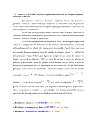 2.5 Estudar as propriedades angulares de polígonos mediante o uso de apresentação de
slides com Datashow.

            Para despertar o interesse na Geometria é importante elaborar aulas prazerosas e
produtivas, aliando-se as diversas tecnologias disponíveis na comunidade escolar. Os professores
devem adaptar-se à nova realidade e renovar as práticas pedagógicas aproveitando a curiosidade dos
alunos e explorando o mundo virtual.
            O slide como recurso pedagógico permite acrescentar textos às imagens, com os quais os
alunos inter-relacionam os temas propostos, permitindo acesso fácil à informação, melhores resultados
e também a diminuição do tempo de aprendizagem.
            No estudo das Propriedades dos polígonos os textos e desenhos prontos projetados
auxiliam na compreensão das demonstrações das fórmulas, onde normalmente o aluno tem
dificuldade de perceber a relação entre o componente conceitual e o figural. Como exemplo, a

apresentação da demonstração da soma das medidas dos ângulos interna ( = 180º(n-2)) é

feita através do Teorema de Tales, com figuras que comprovam que a soma das medidas dos
ângulos internos de um triângulo é 180° e, a partir daí, sabendo o número de lados de um
polígono, é determinada a soma das medidas de seus ângulos internos. Assim, os conceitos
matemáticos estabelecidos não são apresentados em sua forma final, fato que não contribui
para que o aluno desenvolva o aprendizado. Outras demonstrações, como a soma das medidas


dos ângulos externos (     =360º ), ângulos internos de um polígono regular                         ,


ângulos    externos de um polígono                   e o número de diagonais                        ,

podem ser feitas da mesma forma, isto é, com projeções de desenhos prontos, propiciando ao
aluno experimentar e visualizar as demonstrações com figuras, permitindo, assim, a
descoberta das fórmulas, dando um significado a construção do conhecimento.




3. Resultados e Discussões <INDIVIDUAL> de 8 a 10 folhas

4. Conclusões ou considerações finais <INDIVIDUAL> de 2 a 4 folhas

5.Referências <A ser realizada em GRUPO> de 1 a 3 folhas
 