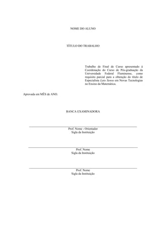 NOME DO ALUNO




                            TÍTULO DO TRABALHO




                                        Trabalho de Final de Curso apresentado à
                                        Coordenação do Curso de Pós-graduação da
                                        Universidade Federal Fluminense, como
                                        requisito parcial para a obtenção do título de
                                        Especialista Lato Sensu em Novas Tecnologias
                                        no Ensino da Matemática.


Aprovada em MÊS de ANO.




                            BANCA EXAMINADORA



   ________________________________________________________________________
                             Prof. Nome - Orientador
                               Sigla da Instituição



   _________________________________________________________________________
                                    Prof. Nome
                                Sigla da Instituição



   ________________________________________________________________________
                                   Prof. Nome
                               Sigla da Instituição
 