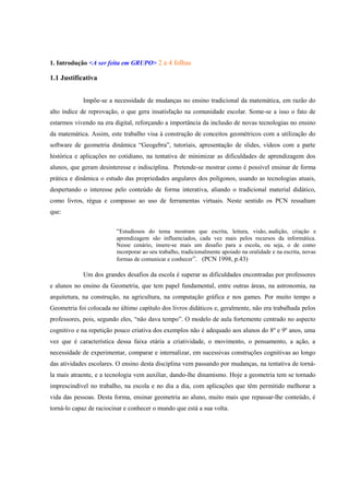 1. Introdução <A ser feita em GRUPO> 2 a 4 folhas

1.1 Justificativa


            Impõe-se a necessidade de mudanças no ensino tradicional da matemática, em razão do
alto índice de reprovação, o que gera insatisfação na comunidade escolar. Some-se a isso o fato de
estarmos vivendo na era digital, reforçando a importância da inclusão de novas tecnologias no ensino
da matemática. Assim, este trabalho visa à construção de conceitos geométricos com a utilização do
software de geometria dinâmica “Geogebra”, tutoriais, apresentação de slides, vídeos com a parte
histórica e aplicações no cotidiano, na tentativa de minimizar as dificuldades de aprendizagem dos
alunos, que geram desinteresse e indisciplina. Pretende-se mostrar como é possível ensinar de forma
prática e dinâmica o estudo das propriedades angulares dos polígonos, usando as tecnologias atuais,
despertando o interesse pelo conteúdo de forma interativa, aliando o tradicional material didático,
como livros, régua e compasso ao uso de ferramentas virtuais. Neste sentido os PCN ressaltam
que:


                         “Estudiosos do tema mostram que escrita, leitura, visão, audição, criação e
                         aprendizagem são influenciados, cada vez mais pelos recursos da informática.
                         Nesse cenário, insere-se mais um desafio para a escola, ou seja, o de como
                         incorporar ao seu trabalho, tradicionalmente apoiado na oralidade e na escrita, novas
                         formas de comunicar e conhecer”. (PCN 1998, p.43)

            Um dos grandes desafios da escola é superar as dificuldades encontradas por professores
e alunos no ensino da Geometria, que tem papel fundamental, entre outras áreas, na astronomia, na
arquitetura, na construção, na agricultura, na computação gráfica e nos games. Por muito tempo a
Geometria foi colocada no último capítulo dos livros didáticos e, geralmente, não era trabalhada pelos
professores, pois, segundo eles, “não dava tempo”. O modelo de aula fortemente centrado no aspecto
cognitivo e na repetição pouco criativa dos exemplos não é adequado aos alunos do 8º e 9º anos, uma
vez que é característica dessa faixa etária a criatividade, o movimento, o pensamento, a ação, a
necessidade de experimentar, comparar e internalizar, em sucessivas construções cognitivas ao longo
das atividades escolares. O ensino desta disciplina vem passando por mudanças, na tentativa de torná-
la mais atraente, e a tecnologia vem auxiliar, dando-lhe dinamismo. Hoje a geometria tem se tornado
imprescindível no trabalho, na escola e no dia a dia, com aplicações que têm permitido melhorar a
vida das pessoas. Desta forma, ensinar geometria ao aluno, muito mais que repassar-lhe conteúdo, é
torná-lo capaz de raciocinar e conhecer o mundo que está a sua volta.
 