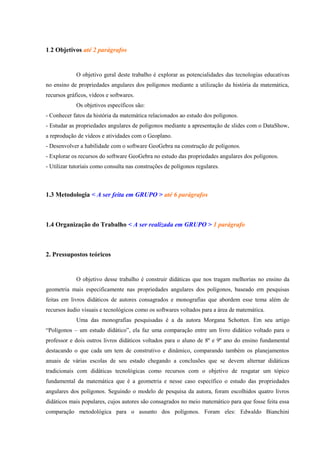 1.2 Objetivos até 2 parágrafos


             O objetivo geral deste trabalho é explorar as potencialidades das tecnologias educativas
no ensino de propriedades angulares dos polígonos mediante a utilização da história da matemática,
recursos gráficos, vídeos e softwares.
             Os objetivos específicos são:
- Conhecer fatos da história da matemática relacionados ao estudo dos polígonos.
- Estudar as propriedades angulares de polígonos mediante a apresentação de slides com o DataShow,
a reprodução de vídeos e atividades com o Geoplano.
- Desenvolver a habilidade com o software GeoGebra na construção de polígonos.
- Explorar os recursos do software GeoGebra no estudo das propriedades angulares dos polígonos.
- Utilizar tutoriais como consulta nas construções de polígonos regulares.



1.3 Metodologia < A ser feita em GRUPO > até 6 parágrafos



1.4 Organização do Trabalho < A ser realizada em GRUPO > 1 parágrafo



2. Pressupostos teóricos


             O objetivo desse trabalho é construir didáticas que nos tragam melhorias no ensino da
geometria mais especificamente nas propriedades angulares dos polígonos, baseado em pesquisas
feitas em livros didáticos de autores consagrados e monografias que abordem esse tema além de
recursos áudio visuais e tecnológicos como os softwares voltados para a área de matemática.
             Uma das monografias pesquisadas é a da autora Morgana Schotten. Em seu artigo
“Polígonos – um estudo didático”, ela faz uma comparação entre um livro didático voltado para o
professor e dois outros livros didáticos voltados para o aluno de 8º e 9º ano do ensino fundamental
destacando o que cada um tem de construtivo e dinâmico, comparando também os planejamentos
anuais de várias escolas de seu estado chegando a conclusões que se devem alternar didáticas
tradicionais com didáticas tecnológicas como recursos com o objetivo de resgatar um tópico
fundamental da matemática que é a geometria e nesse caso específico o estudo das propriedades
angulares dos polígonos. Seguindo o modelo de pesquisa da autora, foram escolhidos quatro livros
didáticos mais populares, cujos autores são consagrados no meio matemático para que fosse feita essa
comparação metodológica para o assunto dos polígonos. Foram eles: Edwaldo Bianchini
 
