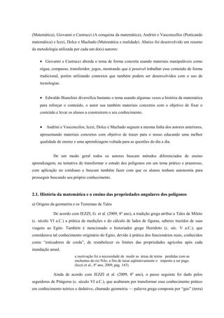 (Matemática), Giovanni e Castrucci (A conquista da matemática), Andrini e Vasconcellos (Praticando
matemática) e Iezzi, Dolce e Machado (Matemática e realidade). Abaixo foi desenvolvido um resumo
da metodologia utilizada por cada um do(s) autores:

    • Giovanni e Castrucci aborda o tema de forma concreta usando materiais manipuláveis como
    régua, compasso, transferidor, jogos, mostrando que é possível trabalhar esse conteúdo de forma
    tradicional, porém utilizando contextos que também podem ser desenvolvidos com o uso de
    tecnologias.


    • Edwaldo Bianchini diversifica bastante o tema usando algumas vezes a história da matemática
    para reforçar o conteúdo, o autor usa também materiais concretos com o objetivo de fixar o
    conteúdo e levar os alunos a construírem o seu conhecimento.


    •   Andrini e Vasconcelos; Iezzi, Dolce e Machado seguem a mesma linha dos autores anteriores,
    apresentando materiais concretos com objetivo de trazer para o nosso educando uma melhor
    qualidade de ensino e uma aprendizagem voltada para as questões do dia a dia.


            De um modo geral todos os autores buscam métodos diferenciados de ensino
aprendizagem, na tentativa de transformar o estudo dos polígonos em um tema prático e prazeroso,
com aplicação no cotidiano e buscam também fazer com que os alunos tenham autonomia para
prosseguir buscando seu próprio conhecimento.



2.1. História da matemática e o ensino das propriedades angulares dos polígonos

a) Origens da geometria e os Teoremas de Tales

            De acordo com IEZZI, G. et al. (2009, 8º ano), a tradição grega atribui a Tales de Mileto
(c. século VI a.C.) a prática de medições e do cálculo de lados de figuras, saberes trazidos de suas
viagens ao Egito. Também é mencionado o historiador grego Heródoto (c. séc. V a.C.), que
considerava tal conhecimento originário do Egito, devido à prática dos funcionários reais, conhecidos
como “esticadores de corda”, de restabelecer os limites das propriedades agrícolas após cada
inundação anual.
                         a motivação foi a necessidade de medir as áreas de terras perdidas com as
                         enchentes do rio Nilo, a fim de taxar eqüitativamente o imposto a ser pago.
                         (Iezzi et al., 8º ano, 2009, pág. 143).

            Ainda de acordo com IEZZI et al. (2009, 8º ano), o passo seguinte foi dado pelos
seguidores de Pitágoras (c. século VI a.C.), que acabaram por transformar esse conhecimento prático
em conhecimento teórico e dedutivo, chamado geometria –– palavra grega composta por “geo” (terra)
 