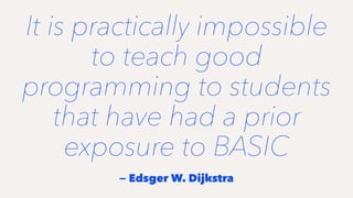 It is practically impossible
to teach good
programming to students
that have had a prior
exposure to BASIC
— Edsger W. Dijkstra