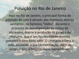 Poluição no Rio de Janeiro
  Aqui no Rio de Janeiro, a principal forma de
poluição do solo é através dos inúmeros aterros
   sanitários , os famosos "lixões". Durante o
    processo de decomposição de restos de
  alimentos, ocorre a produção de gases e de
  chorume, que é um líquido extremamente
poluente e com forte odor. O chorume infiltra o
 solo, causando a sua contaminação, além de
  atingir o lençol freático (água subterrânea).
 
