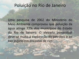 Poluição no Rio de Janeiro

Uma pesquisa de 2002 do Ministério do
Meio Ambiente comprovou que poluição da
água atinge 77% dos municípios do Estado
do Rio de Janeiro. O elevado percentual
deve-se muito á exploração do petróleo e ao
lixo jogado em encostas de rios.
 