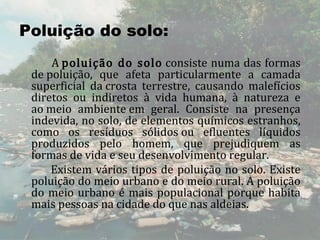 Poluição do solo:
                A poluição  do  solo consiste numa das formas 
      de poluição,  que  afeta  particularmente  a  camada 
      superficial  da crosta  terrestre,  causando  malefícios 
      diretos  ou  indiretos  à  vida  humana,  à  natureza  e 
      ao meio  ambiente em  geral.  Consiste  na  presença 
      indevida, no solo, de elementos químicos estranhos, 
      como  os  resíduos  sólidos ou  efluentes  líquidos 
      produzidos  pelo  homem,  que  prejudiquem  as 
      formas de vida e seu desenvolvimento regular.
                Existem  vários  tipos  de  poluição  no  solo.  Existe 
      poluição do meio urbano e do meio rural. A poluição 
      do  meio  urbano  é  mais  populacional  porque  habita 
      mais pessoas na cidade do que nas aldeias.
 