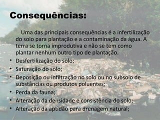 Consequências:
      Uma das principais consequências é a infertilização
    do solo para plantação e a contaminação da água. A
    terra se torna improdutiva e não se tem como
    plantar nenhum outro tipo de plantação.
•   Desfertilização do solo;
•   Saturação do solo;
•   Deposição ou infiltração no solo ou no subsolo de
    substâncias ou produtos poluentes;
•   Perda da fauna;
•   Alteração da densidade e consistência do solo;
•   Alteração da aptidão para drenagem natural;
 