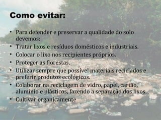 Como evitar:
• Para defender e preservar a qualidade do solo 
  devemos:
• Tratar lixos e resíduos domésticos e industriais.
• Colocar o lixo nos recipientes próprios.
• Proteger as florestas.
• Utilizar sempre que possível materiais reciclados e 
  preferir produtos ecológicos.
• Colaborar na reciclagem de vidro, papel, cartão, 
  alumínio e plásticos, fazendo a separação dos lixos.
• Cultivar organicamente
 