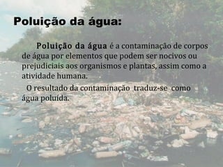 Poluição da água:

         Poluição da água  é a contaminação de corpos 
     de água por elementos que podem ser nocivos ou 
     prejudiciais aos organismos e plantas, assim como a 
     atividade humana. 
       O resultado da contaminação  traduz-se  como 
     água poluída.
 