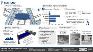 TALLER DE ARQUITECTURA VIII
ANÁLISIS URBANO
RENGIFO DULANTO, ALISSON
CARNEIRO, FATIMA
ATACHAGUA HUAYNATE, KATHERINE
CATEDRA:
MAG. ARQ. WINCHO CHILQUILLO, OMAR A.
DC. ARQ. CABALLERO GARRIAZO, JAVIER
ESTUDIANTES:
HUANACHIN QUISPE, JHAMILE AZUL
GARCIA ALLCA, ALESSANDRO
V
í
a
e
x
p
r
e
s
a
A
v
.
R
e
p
ú
b
l
i
c
a
d
e
P
a
n
a
m
á
A
v
.
P
°
d
e
l
a
R
e
p
ú
b
l
i
c
a
C. San Cristóbal
C. Miguel G. Seminario
0% 25% 50% 75% 100%
Sec. Primario
Sec. Secundario
Sec. Terciario
Comercio
Servicios
No especificado
Av. P° de la república
Av. República de
Panamá
C. Miguel G.
Seminario
C. San Cristobal
Accesible por vía principal:
Accesible por vía
secundaria:
TERRENO
San Isidro
Área: 1 ha.
Perímetro: 494 m
Pendiente: 0°
Zonificación: CM
Economía en el sector Problematica
Comercio por
mayor: 7.8%
Comercio por
menor: 20.2%
Generar centros de comercio
para atraer a los ciudadanos del
sector y elevar la economia del
sector 4.
Posible solución
Se presenta rodeado de
edificios de oficina y
tiendas por departamento.
APARCAMIENTO
EDIFICIOS
RESIDENCIALES,
RESTAURANTES
Y MIN. DE
DESARROLLO
BBVA Vista desded la
av. P° de la
República
Vista desde la C.
San Cristobal
Vista desde la C.
Miguel G.
Realidad del objeto arquitectónico
Ubicación del terreno
Accesibilidad
Análisis del terreno Vistas del terreno
 