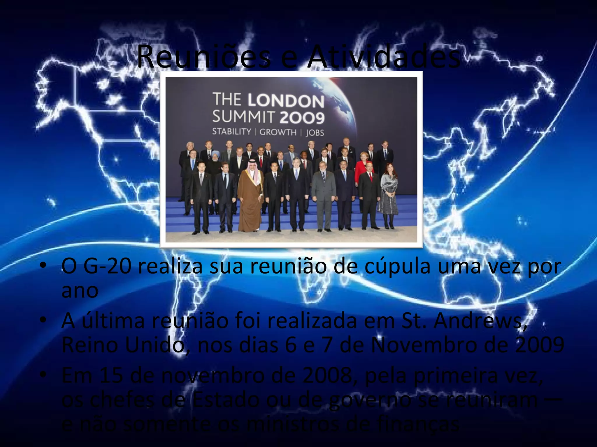 Reuniões e Atividades O G-20 realiza sua reunião de cúpula uma vez por ano A última reunião foi realizada em St. Andrews, Reino Unido, nos dias 6 e 7 de Novembro de 2009  Em 15 de novembro de 2008, pela primeira vez, os chefes de Estado ou de governo se reuniram ─ e não somente os ministros de finanças 