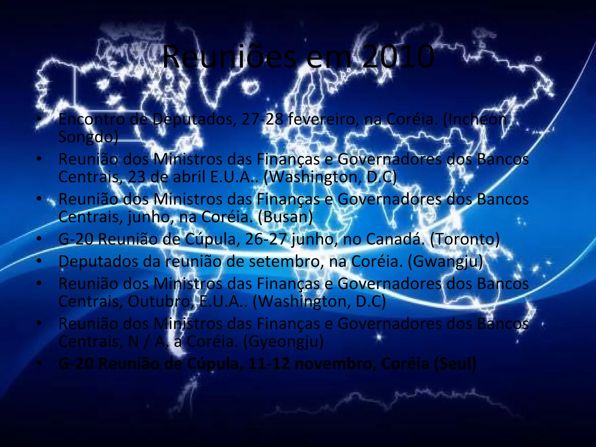 Reuniões em 2010 Encontro de Deputados, 27-28 fevereiro, na Coréia. (Incheon Songdo) Reunião dos Ministros das Finanças e Governadores dos Bancos Centrais, 23 de abril E.U.A.. (Washington, D.C) Reunião dos Ministros das Finanças e Governadores dos Bancos Centrais, junho, na Coréia. (Busan) G-20 Reunião de Cúpula, 26-27 junho, no Canadá. (Toronto) Deputados da reunião de setembro, na Coréia. (Gwangju) Reunião dos Ministros das Finanças e Governadores dos Bancos Centrais, Outubro, E.U.A.. (Washington, D.C) Reunião dos Ministros das Finanças e Governadores dos Bancos Centrais, N / A, a Coréia. (Gyeongju) G-20 Reunião de Cúpula, 11-12 novembro, Coréia (Seul) 