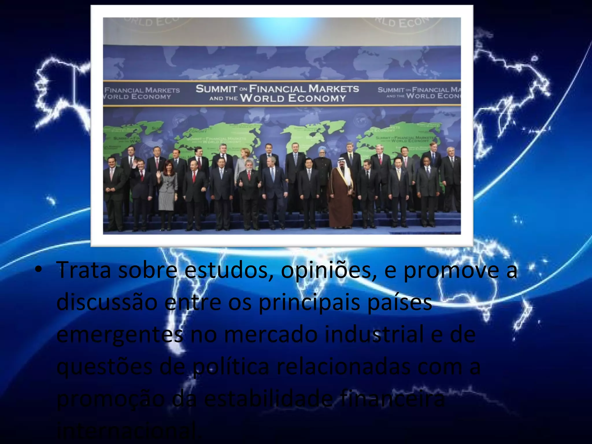 Trata sobre estudos, opiniões, e promove a discussão entre os principais países emergentes no mercado industrial e de questões de política relacionadas com a promoção da estabilidade financeira internacional. 