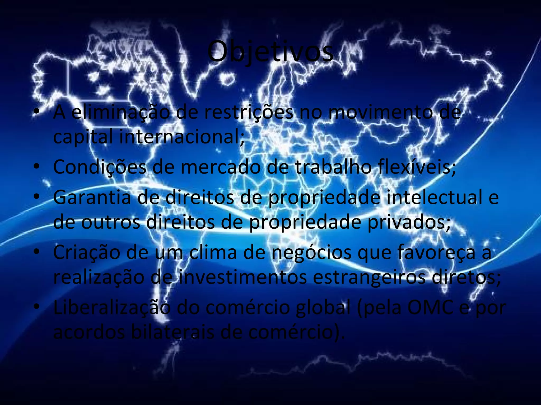 Objetivos A eliminação de restrições no movimento de capital internacional;  Condições de mercado de trabalho flexíveis;  Garantia de direitos de propriedade intelectual e de outros direitos de propriedade privados;  Criação de um clima de negócios que favoreça a realização de investimentos estrangeiros diretos;  Liberalização do comércio global (pela OMC e por acordos bilaterais de comércio).  