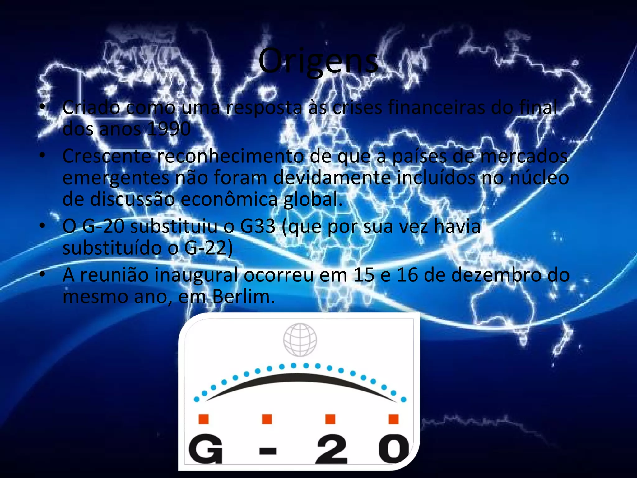 Origens Criado como uma resposta às crises financeiras do final dos anos 1990  Crescente reconhecimento de que a países de mercados emergentes não foram devidamente incluídos no núcleo de discussão econômica global.  O G-20 substituiu o G33 (que por sua vez havia substituído o G-22) A reunião inaugural ocorreu em 15 e 16 de dezembro do mesmo ano, em Berlim. 