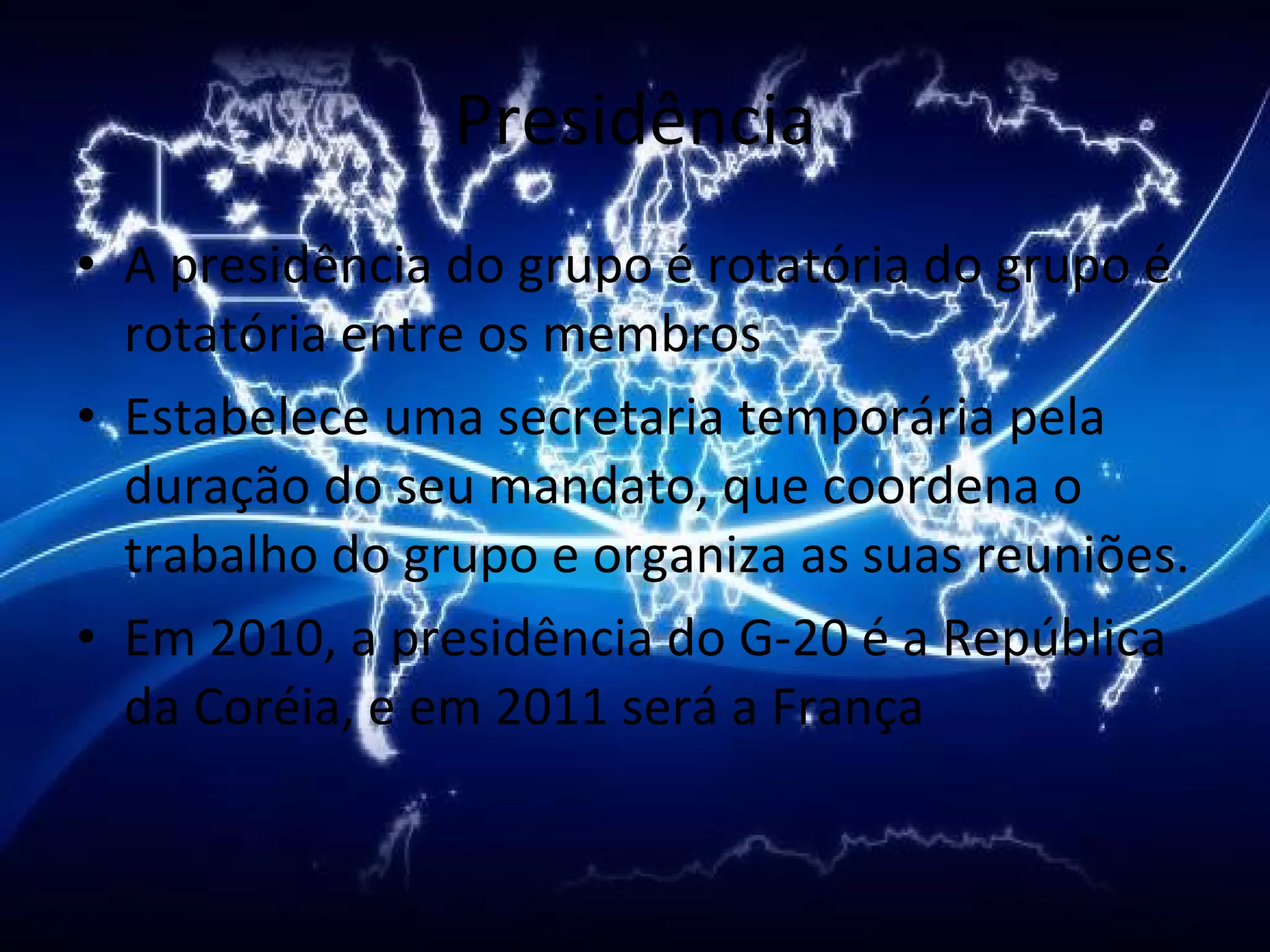 Presidência A presidência do grupo é rotatória do grupo é rotatória entre os membros Estabelece uma secretaria temporária pela duração do seu mandato, que coordena o trabalho do grupo e organiza as suas reuniões. Em 2010, a presidência do G-20 é a República da Coréia, e em 2011 será a França 