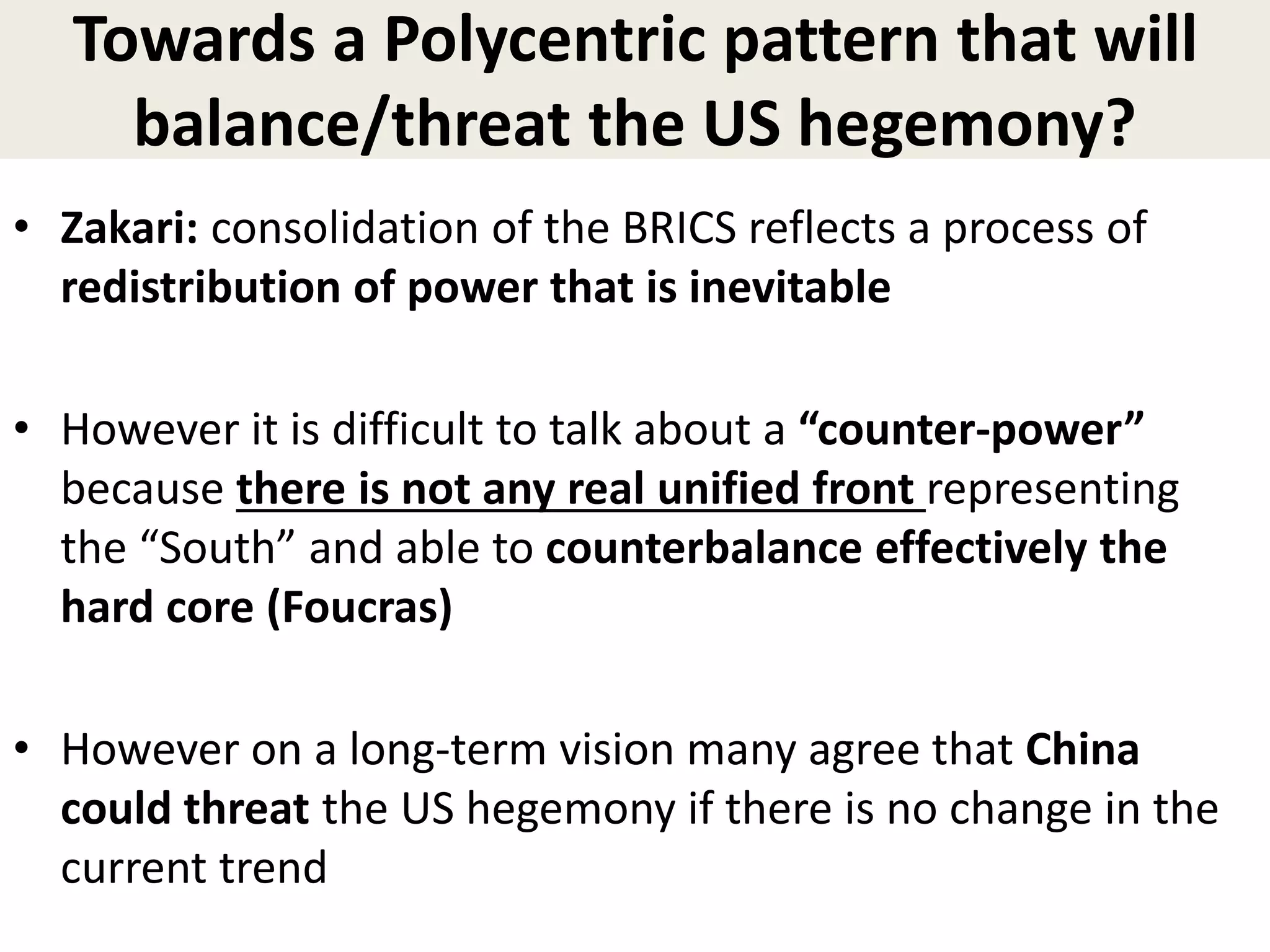 Towards a Polycentric pattern that will
balance/threat the US hegemony?
• Zakari: consolidation of the BRICS reflects a process of
redistribution of power that is inevitable
• However it is difficult to talk about a “counter-power”
because there is not any real unified front representing
the “South” and able to counterbalance effectively the
hard core (Foucras)
• However on a long-term vision many agree that China
could threat the US hegemony if there is no change in the
current trend
 