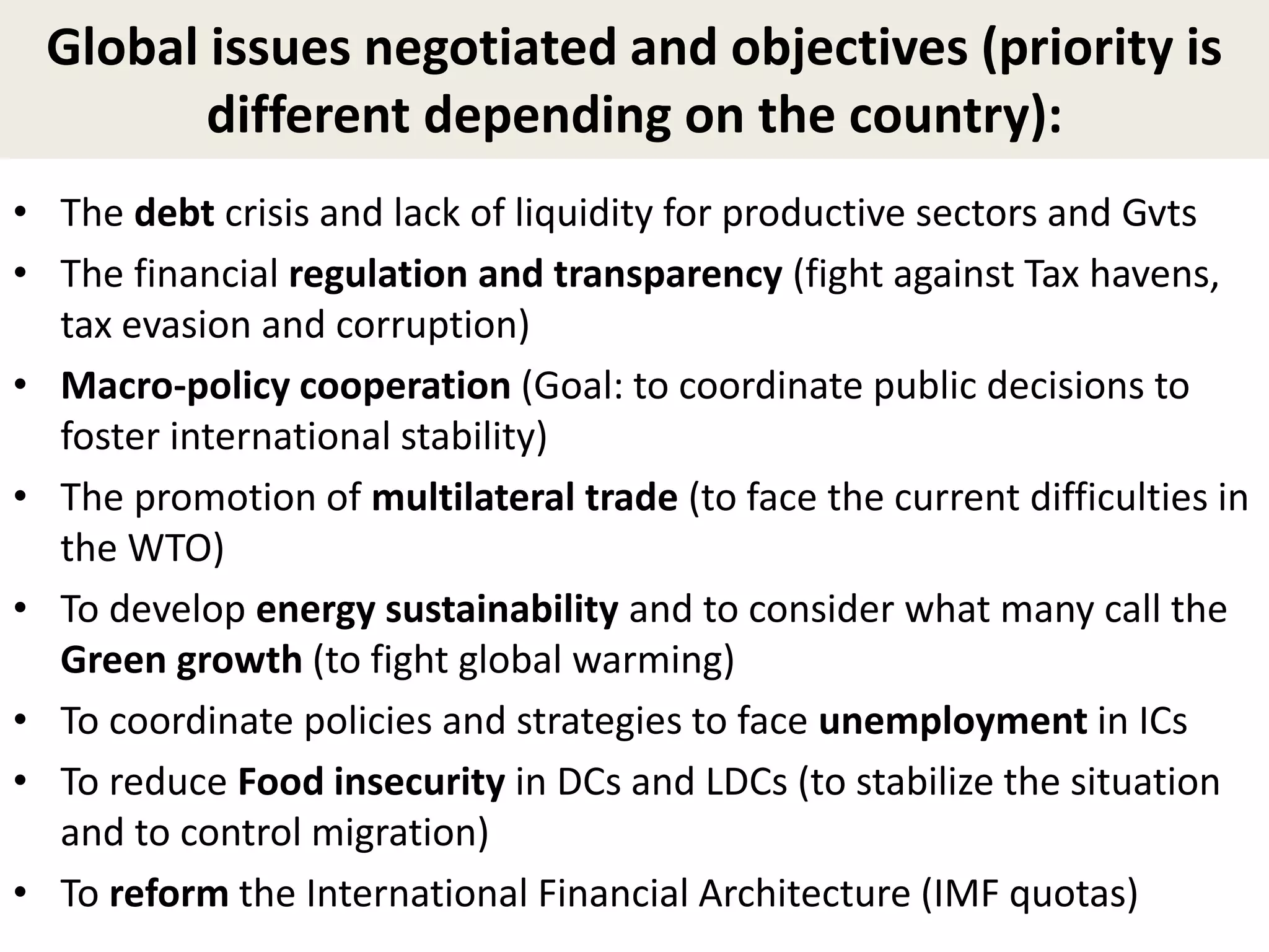 Global issues negotiated and objectives (priority is
different depending on the country):
• The debt crisis and lack of liquidity for productive sectors and Gvts
• The financial regulation and transparency (fight against Tax havens,
tax evasion and corruption)
• Macro-policy cooperation (Goal: to coordinate public decisions to
foster international stability)
• The promotion of multilateral trade (to face the current difficulties in
the WTO)
• To develop energy sustainability and to consider what many call the
Green growth (to fight global warming)
• To coordinate policies and strategies to face unemployment in ICs
• To reduce Food insecurity in DCs and LDCs (to stabilize the situation
and to control migration)
• To reform the International Financial Architecture (IMF quotas)
 