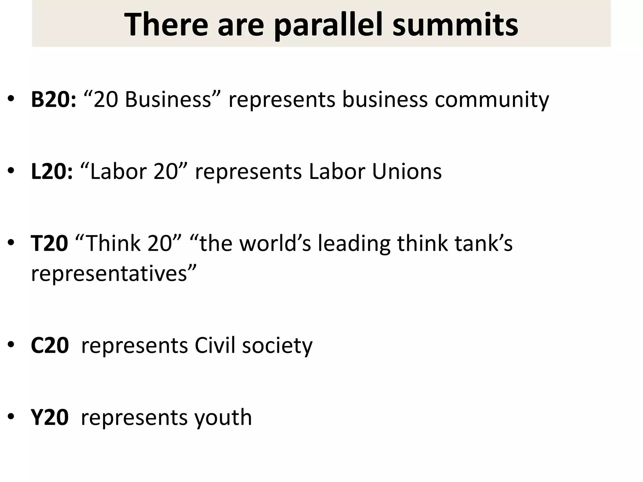 There are parallel summits
• B20: “20 Business” represents business community
• L20: “Labor 20” represents Labor Unions
• T20 “Think 20” “the world’s leading think tank’s
representatives”
• C20 represents Civil society
• Y20 represents youth
 