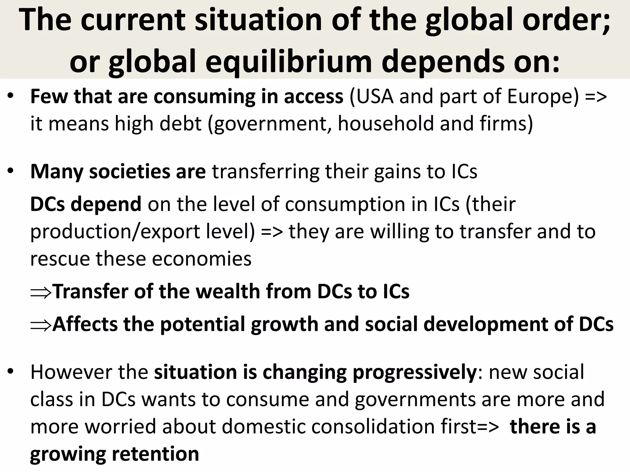 The current situation of the global order;
or global equilibrium depends on:
• Few that are consuming in access (USA and part of Europe) =>
it means high debt (government, household and firms)
• Many societies are transferring their gains to ICs
DCs depend on the level of consumption in ICs (their
production/export level) => they are willing to transfer and to
rescue these economies
Transfer of the wealth from DCs to ICs
Affects the potential growth and social development of DCs
• However the situation is changing progressively: new social
class in DCs wants to consume and governments are more and
more worried about domestic consolidation first=> there is a
growing retention
 
