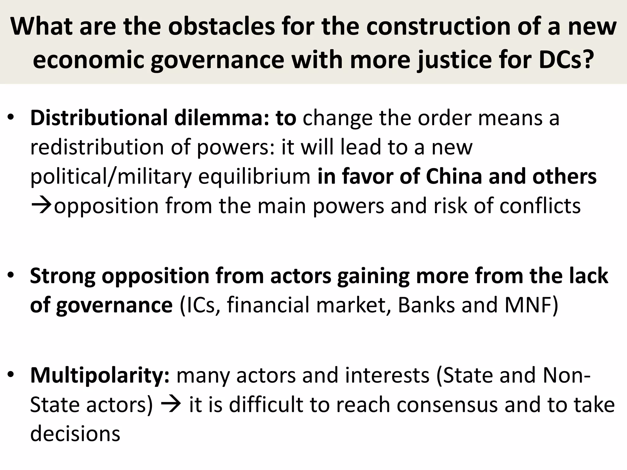 What are the obstacles for the construction of a new
economic governance with more justice for DCs?
• Distributional dilemma: to change the order means a
redistribution of powers: it will lead to a new
political/military equilibrium in favor of China and others
opposition from the main powers and risk of conflicts
• Strong opposition from actors gaining more from the lack
of governance (ICs, financial market, Banks and MNF)
• Multipolarity: many actors and interests (State and Non-
State actors)  it is difficult to reach consensus and to take
decisions
 