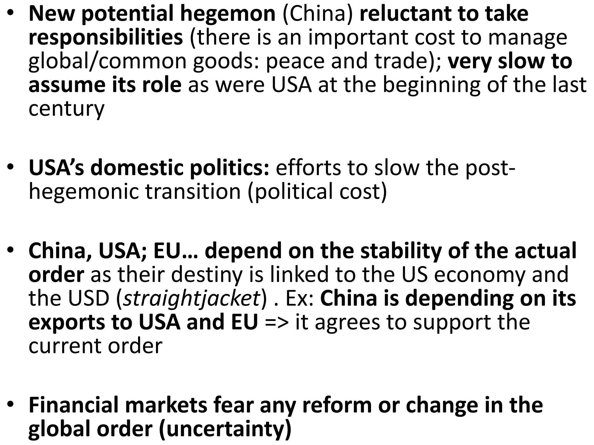 • New potential hegemon (China) reluctant to take
responsibilities (there is an important cost to manage
global/common goods: peace and trade); very slow to
assume its role as were USA at the beginning of the last
century
• USA’s domestic politics: efforts to slow the post-
hegemonic transition (political cost)
• China, USA; EU… depend on the stability of the actual
order as their destiny is linked to the US economy and
the USD (straightjacket) . Ex: China is depending on its
exports to USA and EU => it agrees to support the
current order
• Financial markets fear any reform or change in the
global order (uncertainty)
 