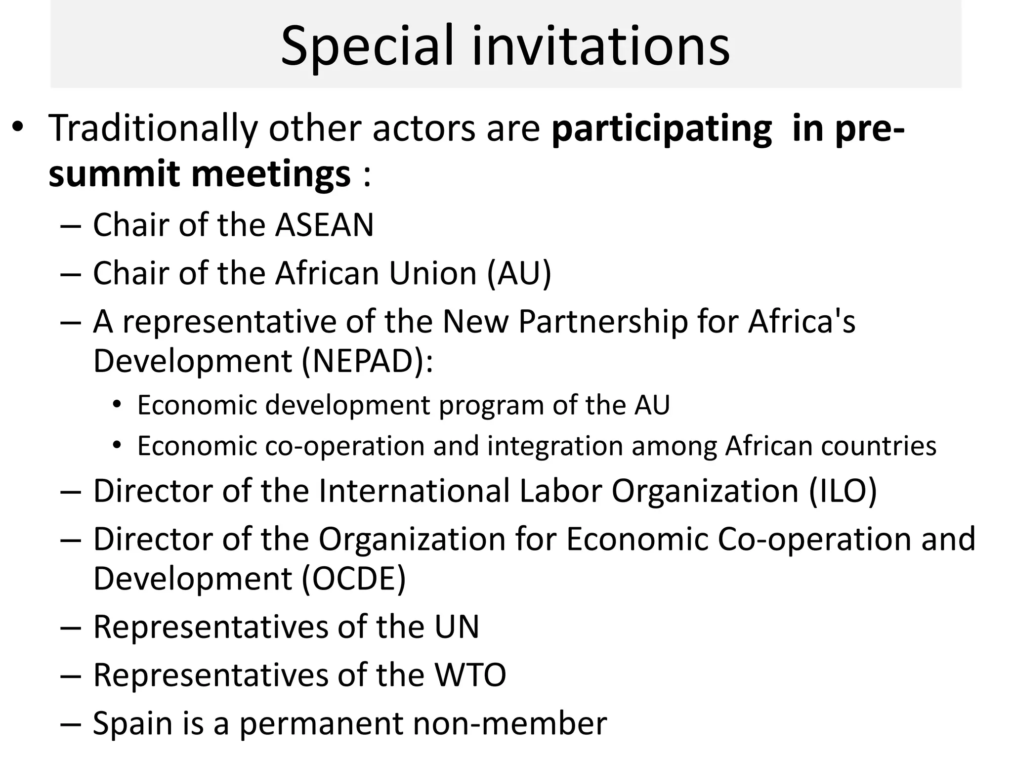 Special invitations
• Traditionally other actors are participating in pre-
summit meetings :
– Chair of the ASEAN
– Chair of the African Union (AU)
– A representative of the New Partnership for Africa's
Development (NEPAD):
• Economic development program of the AU
• Economic co-operation and integration among African countries
– Director of the International Labor Organization (ILO)
– Director of the Organization for Economic Co-operation and
Development (OCDE)
– Representatives of the UN
– Representatives of the WTO
– Spain is a permanent non-member
 