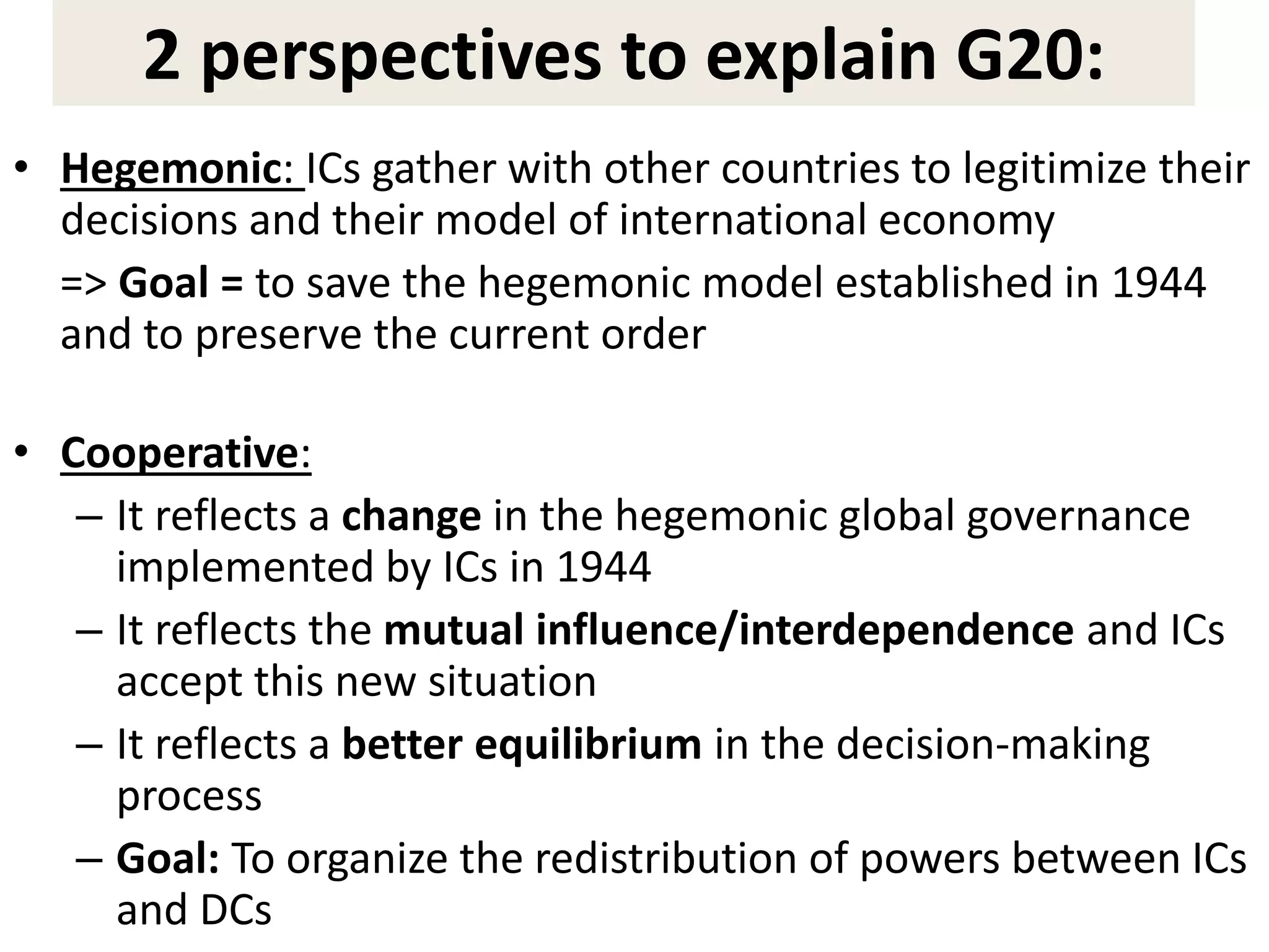 2 perspectives to explain G20:
• Hegemonic: ICs gather with other countries to legitimize their
decisions and their model of international economy
=> Goal = to save the hegemonic model established in 1944
and to preserve the current order
• Cooperative:
– It reflects a change in the hegemonic global governance
implemented by ICs in 1944
– It reflects the mutual influence/interdependence and ICs
accept this new situation
– It reflects a better equilibrium in the decision-making
process
– Goal: To organize the redistribution of powers between ICs
and DCs
 