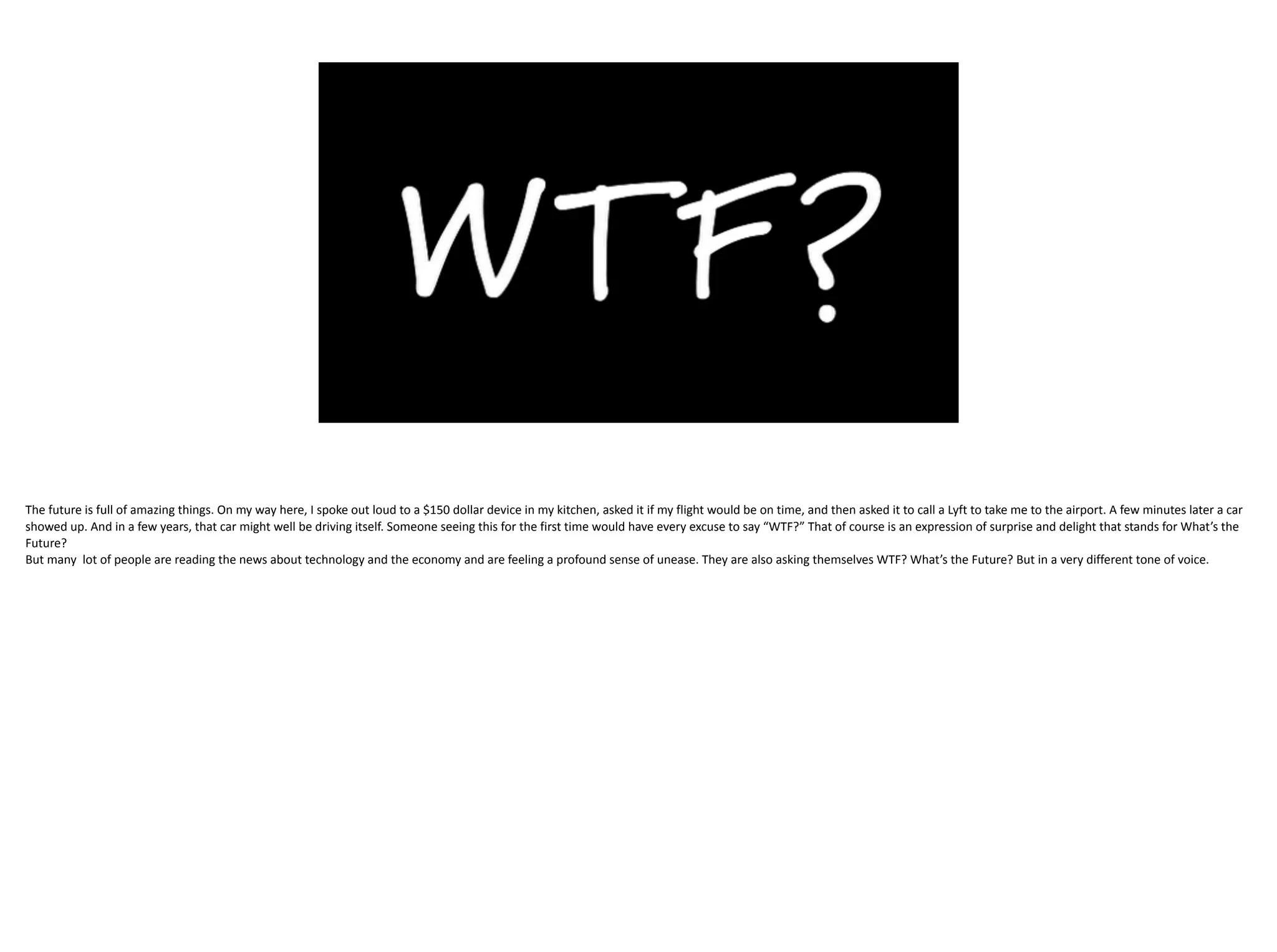 The	future	is	full	of	amazing	things.	On	my	way	here,	I	spoke	out	loud	to	a	$150	dollar	device	in	my	kitchen,	asked	it	if	my	flight	would	be	on	time,	and	then	asked	it	to	call	a	Lyft	to	take	me	to	the	airport.	A	few	minutes	later	a	car	
showed	up.	And	in	a	few	years,	that	car	might	well	be	driving	itself.	Someone	seeing	this	for	the	first	time	would	have	every	excuse	to	say	“WTF?”	That	of	course	is	an	expression	of	surprise	and	delight	that	stands	for	What’s	the	
Future?		
But	many		lot	of	people	are	reading	the	news	about	technology	and	the	economy	and	are	feeling	a	profound	sense	of	unease.	They	are	also	asking	themselves	WTF?	What’s	the	Future?	But	in	a	very	different	tone	of	voice.
 