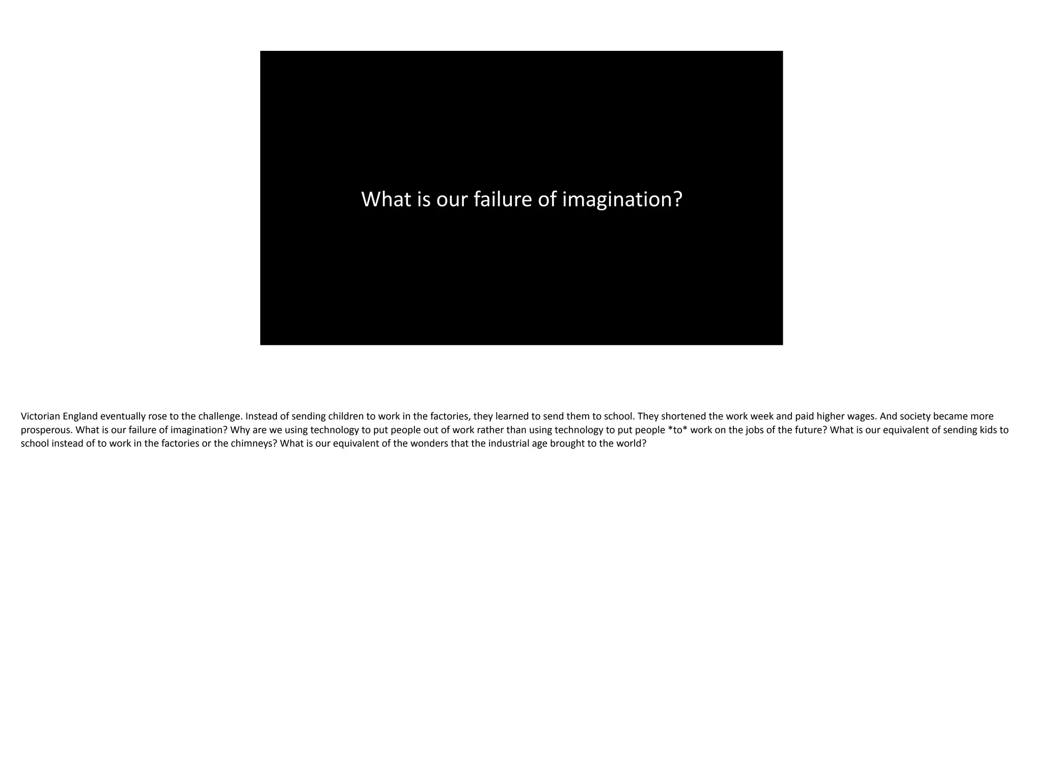 What	is	our	failure	of	imagination?
Victorian	England	eventually	rose	to	the	challenge.	Instead	of	sending	children	to	work	in	the	factories,	they	learned	to	send	them	to	school.	They	shortened	the	work	week	and	paid	higher	wages.	And	society	became	more	
prosperous.	What	is	our	failure	of	imagination?	Why	are	we	using	technology	to	put	people	out	of	work	rather	than	using	technology	to	put	people	*to*	work	on	the	jobs	of	the	future?	What	is	our	equivalent	of	sending	kids	to	
school	instead	of	to	work	in	the	factories	or	the	chimneys?	What	is	our	equivalent	of	the	wonders	that	the	industrial	age	brought	to	the	world?
 
