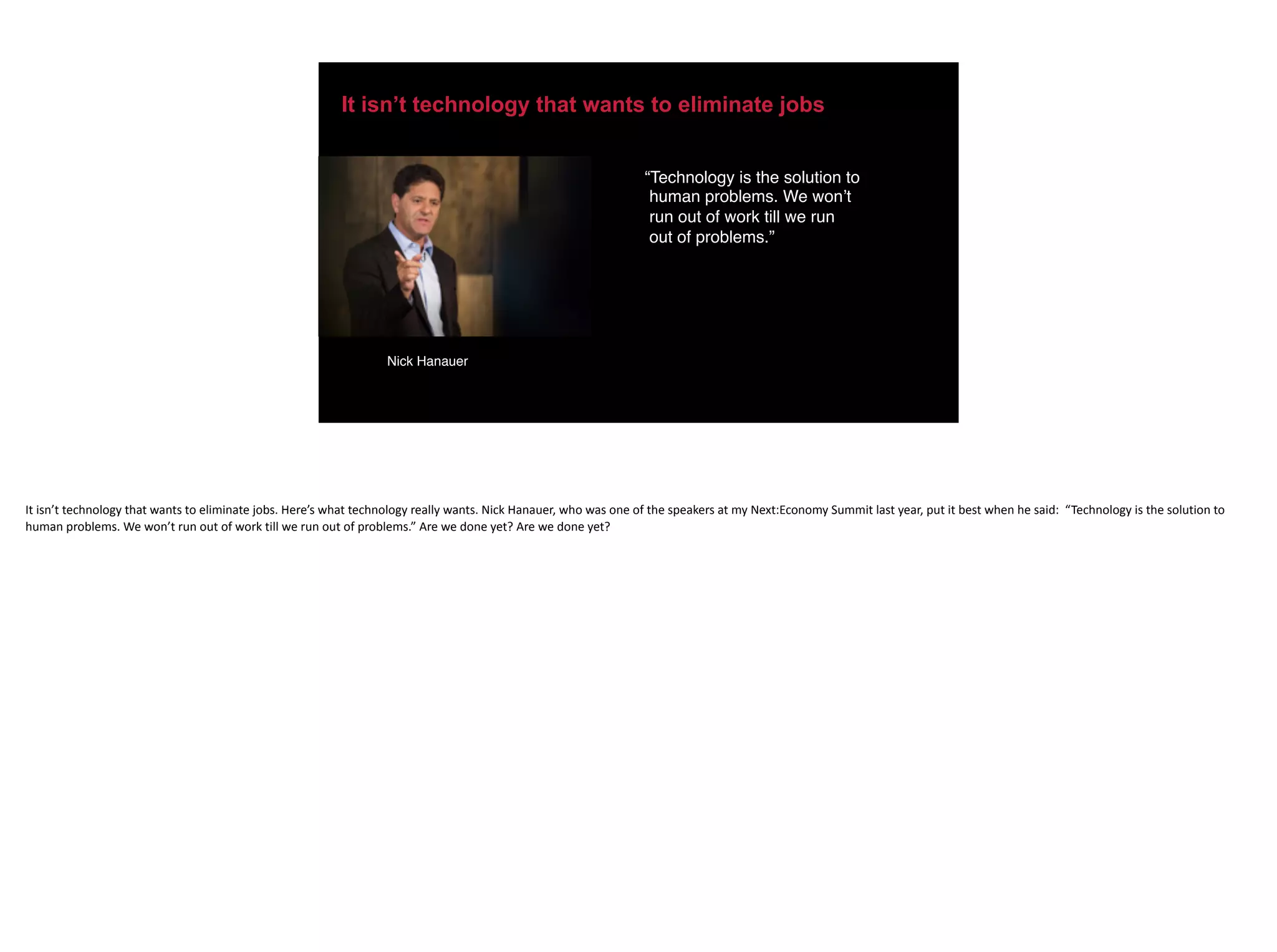 It isn’t technology that wants to eliminate jobs
“Technology is the solution to
human problems. We won’t
run out of work till we run
out of problems.”
Nick Hanauer
It	isn’t	technology	that	wants	to	eliminate	jobs.	Here’s	what	technology	really	wants.	Nick	Hanauer,	who	was	one	of	the	speakers	at	my	Next:Economy	Summit	last	year,	put	it	best	when	he	said:		“Technology	is	the	solution	to	
human	problems.	We	won’t	run	out	of	work	till	we	run	out	of	problems.”	Are	we	done	yet?	Are	we	done	yet?	
 