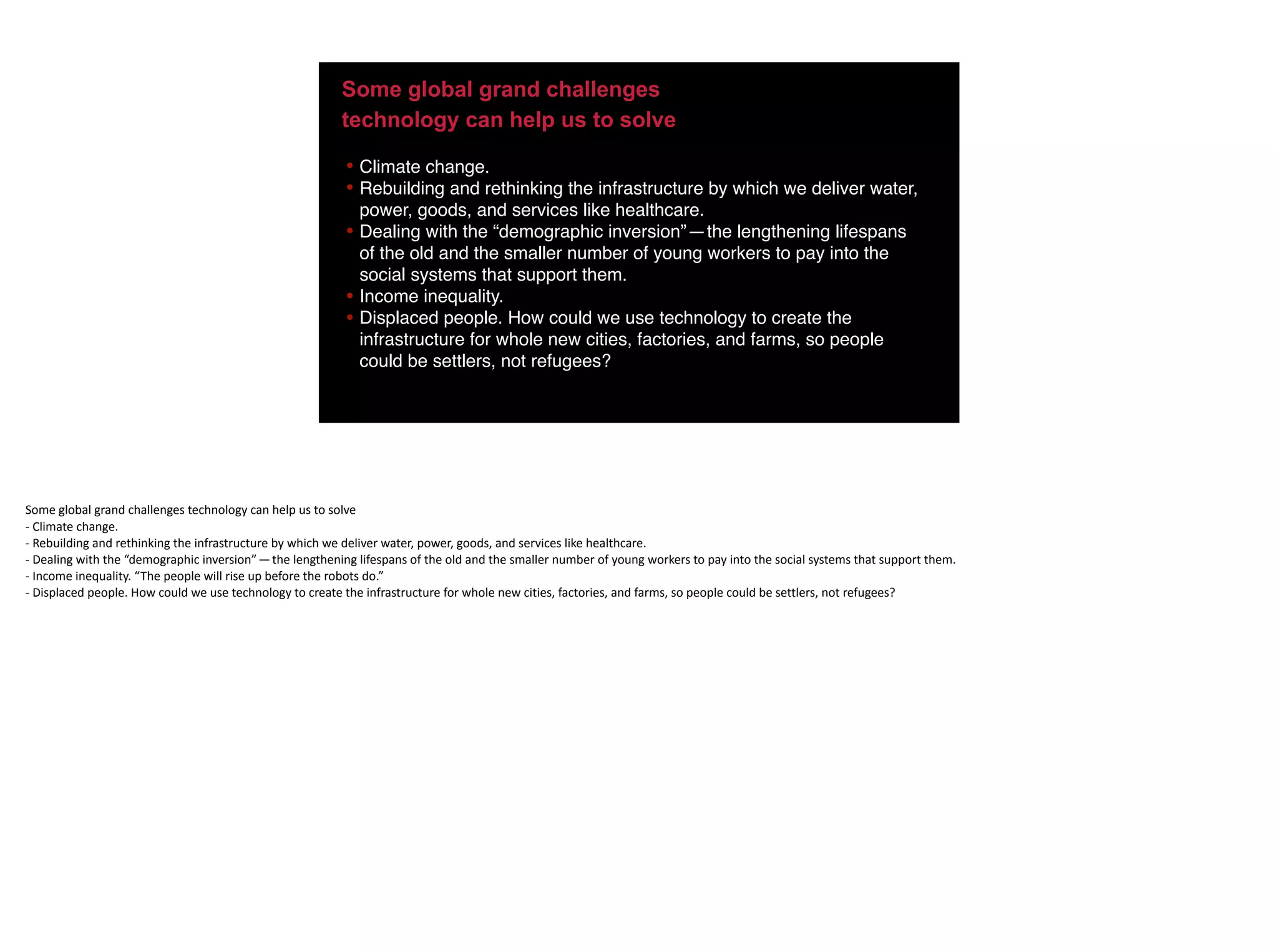Some global grand challenges
technology can help us to solve
• Climate change.
• Rebuilding and rethinking the infrastructure by which we deliver water,
power, goods, and services like healthcare.
• Dealing with the “demographic inversion” — the lengthening lifespans
of the old and the smaller number of young workers to pay into the
social systems that support them.
• Income inequality.
• Displaced people. How could we use technology to create the
infrastructure for whole new cities, factories, and farms, so people
could be settlers, not refugees?
Some	global	grand	challenges	technology	can	help	us	to	solve	
-	Climate	change.	
-	Rebuilding	and	rethinking	the	infrastructure	by	which	we	deliver	water,	power,	goods,	and	services	like	healthcare.	
-	Dealing	with	the	“demographic	inversion” — the	lengthening	lifespans	of	the	old	and	the	smaller	number	of	young	workers	to	pay	into	the	social	systems	that	support	them.	
-	Income	inequality.	“The	people	will	rise	up	before	the	robots	do.”	
-	Displaced	people.	How	could	we	use	technology	to	create	the	infrastructure	for	whole	new	cities,	factories,	and	farms,	so	people	could	be	settlers,	not	refugees?
 